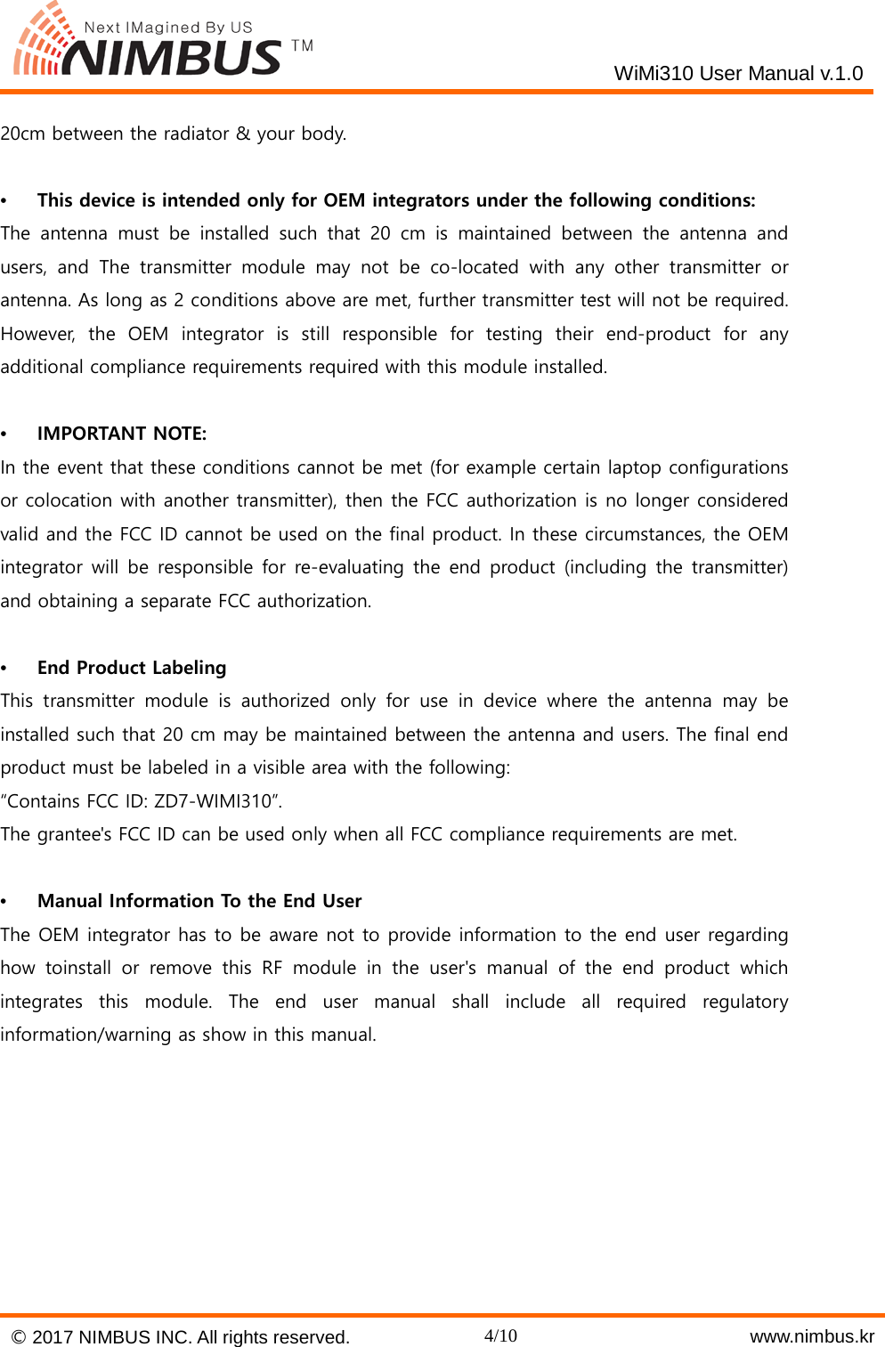    WiMi310 User Manual v.1.0  20cm between the radiator &amp; your body.  &bull;  This device is intended only for OEM integrators under the following conditions: The antenna must be installed such that 20 cm is maintained between the antenna and users, and The transmitter module may not be co-located with any other transmitter or antenna. As long as 2 conditions above are met, further transmitter test will not be required. However, the OEM integrator is still responsible for testing their end-product  for any additional compliance requirements required with this module installed.  &bull;  IMPORTANT NOTE: In the event that these conditions cannot be met (for example certain laptop configurations or colocation with another transmitter), then the FCC authorization is no longer considered valid and the FCC ID cannot be used on the final product. In these circumstances, the OEM integrator will be responsible for re-evaluating the end product (including the transmitter) and obtaining a separate FCC authorization.  &bull;  End Product Labeling This transmitter module is authorized only for use in device where the antenna may be installed such that 20 cm may be maintained between the antenna and users. The final end product must be labeled in a visible area with the following: &ldquo;Contains FCC ID: ZD7-WIMI310&rdquo;. The grantee's FCC ID can be used only when all FCC compliance requirements are met.  &bull;  Manual Information To the End User The OEM integrator has to be aware not to provide information to the end user regarding how toinstall or remove this RF module in the user's manual of the end product which integrates this module. The end user manual shall include all required regulatory information/warning as show in this manual.        &copy; 2017 NIMBUS INC. All rights reserved. 4/10    www.nimbus.kr  