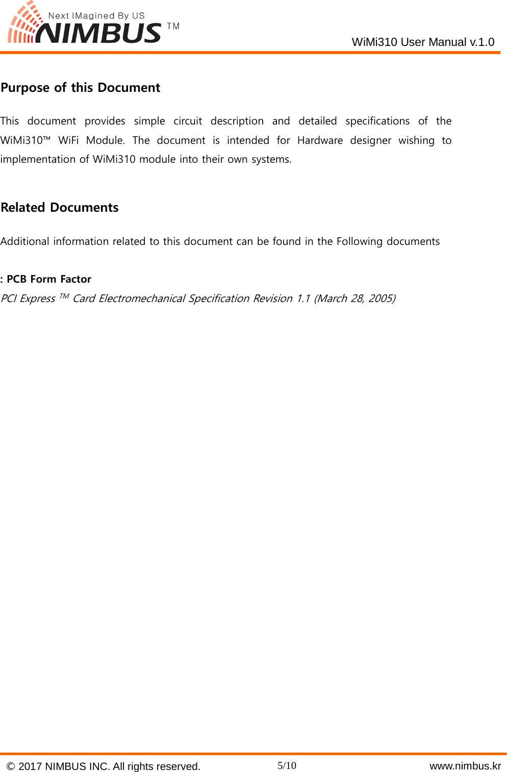    WiMi310 User Manual v.1.0   Purpose of this Document This document provides simple circuit description and detailed specifications of the WiMi310&trade;  WiFi Module. The document is intended for Hardware designer wishing to implementation of WiMi310 module into their own systems.    Related Documents Additional information related to this document can be found in the Following documents  : PCB Form Factor PCI Express TM  Card Electromechanical Specification Revision 1.1 (March 28, 2005)    &copy; 2017 NIMBUS INC. All rights reserved. 5/10    www.nimbus.kr  