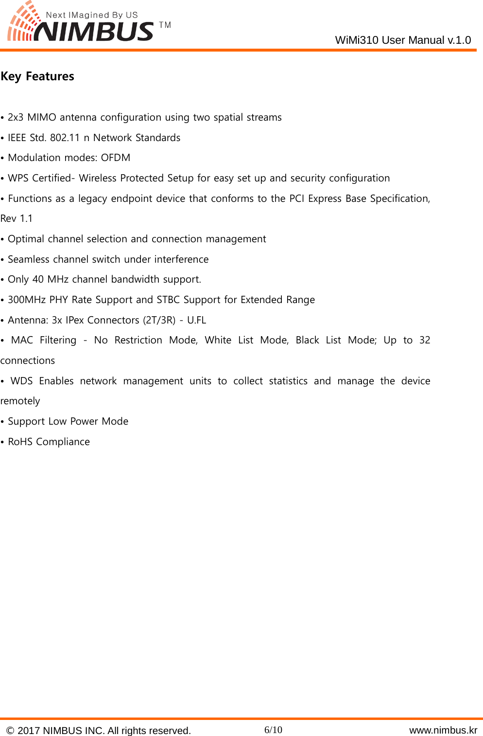    WiMi310 User Manual v.1.0   Key Features  &bull; 2x3 MIMO antenna configuration using two spatial streams &bull; IEEE Std. 802.11 n Network Standards &bull; Modulation modes: OFDM &bull; WPS Certified- Wireless Protected Setup for easy set up and security configuration &bull; Functions as a legacy endpoint device that conforms to the PCI Express Base Specification, Rev 1.1 &bull; Optimal channel selection and connection management &bull; Seamless channel switch under interference &bull; Only 40 MHz channel bandwidth support. &bull; 300MHz PHY Rate Support and STBC Support for Extended Range &bull; Antenna: 3x IPex Connectors (2T/3R) - U.FL &bull; MAC Filtering -  No  Restriction Mode, White List Mode, Black List Mode; Up to 32 connections &bull; WDS Enables network management units to collect statistics and manage the device remotely &bull; Support Low Power Mode &bull; RoHS Compliance     &copy; 2017 NIMBUS INC. All rights reserved. 6/10    www.nimbus.kr  