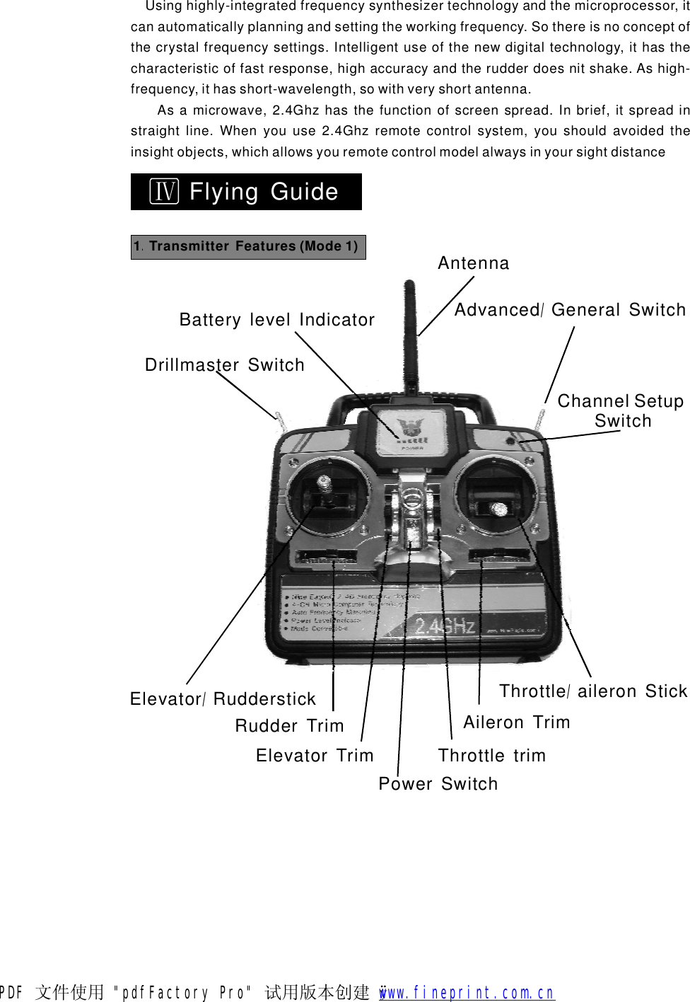 ⅣFlyingGuide1TransmitterFeatures(Mode1).AntennaAdvancedGeneralSwitch/BatterylevelIndicatorDrillmasterSwitchChannelSetupSwitchThrottleaileronStick/AileronTrimThrottletrimPowerSwitchElevatorTrimRudderTrimElevatorRudderstick/Usinghighly-integratedfrequencysynthesizertechnologyandthemicroprocessor,itcanautomaticallyplanningandsettingtheworkingfrequency.Sothereisnoconceptofthecrystalfrequencysettings.Intelligentuseofthenewdigitaltechnology,ithasthecharacteristicoffastresponse,highaccuracyandtherudderdoesnitshake.Ashigh-frequency,ithasshort-wavelength,sowithveryshortantenna.Asamicrowave,2.4Ghzhasthefunctionofscreenspread.Inbrief,itspreadinstraightline.Whenyouuse2.4Ghzremotecontrolsystem,youshouldavoidedtheinsightobjects,whichallowsyouremotecontrolmodelalwaysinyoursightdistancePDF 文件使用 "pdfFactory Pro" 试用版本创建   &yuml;        www.fineprint.com.cn