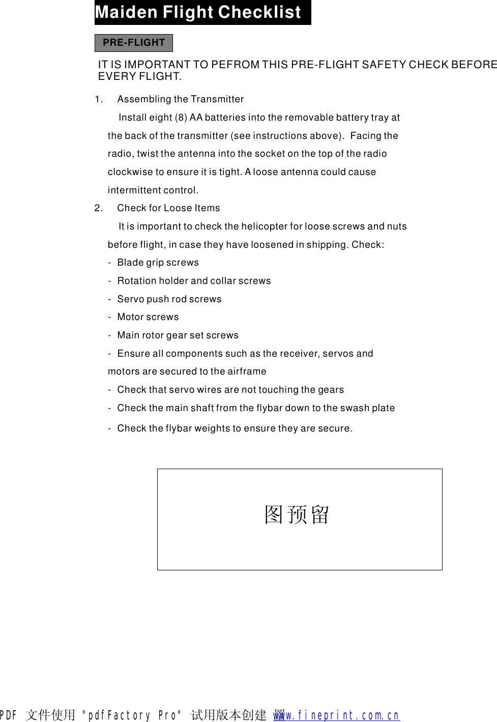MaidenFlightChecklistPRE-FLIGHTITISIMPORTANTTOPEFROMTHISPRE-FLIGHTSAFETYCHECKBEFOREEVERYFLIGHT.1.AssemblingtheTransmitterInstalleight(8)AAbatteriesintotheremovablebatterytrayatthebackofthetransmitter(seeinstructionsabove).Facingtheradio,twisttheantennaintothesocketonthetopoftheradioclockwisetoensureitistight.Alooseantennacouldcauseintermittentcontrol.2.CheckforLooseItemsItisimportanttocheckthehelicopterforloosescrewsandnutsbeforeflight,incasetheyhaveloosenedinshipping.Check:-Bladegripscrews-Rotationholderandcollarscrews-Servopushrodscrews-Motorscrews-Mainrotorgearsetscrews-Ensureallcomponentssuchasthereceiver,servosandmotorsaresecuredtotheairframe-Checkthatservowiresarenottouchingthegears-Checkthemainshaftfromtheflybardowntotheswashplate-Checktheflybarweightstoensuretheyaresecure.图预留PDF 文件使用 "pdfFactory Pro" 试用版本创建  罿        www.fineprint.com.cn