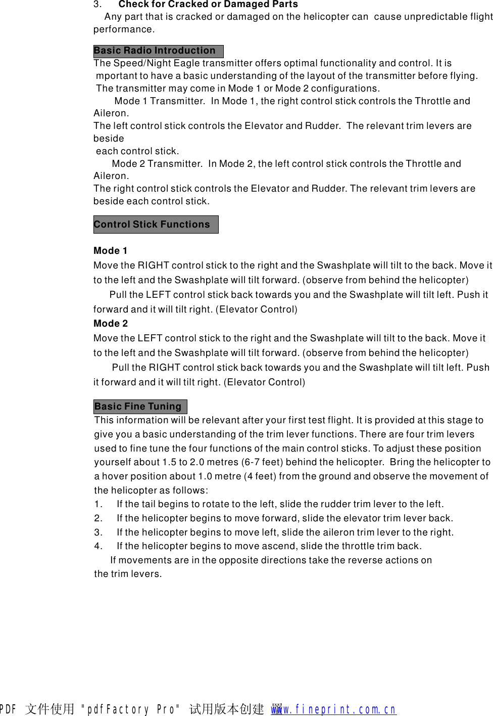 3.Anypartthatiscrackedordamagedonthehelicoptercancauseunpredictableflightperformance.CheckforCrackedorDamagedPartsBasicRadioIntroductionTheSpeed/NightEagletransmitteroffersoptimalfunctionalityandcontrol.Itismportanttohaveabasicunderstandingofthelayoutofthetransmitterbeforeflying.ThetransmittermaycomeinMode1orMode2configurations.Mode1Transmitter.InMode1,therightcontrolstickcontrolstheThrottleandAileron.TheleftcontrolstickcontrolstheElevatorandRudder.Therelevanttrimleversarebesideeachcontrolstick.Mode2Transmitter.InMode2,theleftcontrolstickcontrolstheThrottleandAileron.TherightcontrolstickcontrolstheElevatorandRudder.Therelevanttrimleversarebesideeachcontrolstick.ControlStickFunctionsMode1Mode2MovetheRIGHTcontrolsticktotherightandtheSwashplatewilltilttotheback.MoveittotheleftandtheSwashplatewilltiltforward.(observefrombehindthehelicopter)PulltheLEFTcontrolstickbacktowardsyouandtheSwashplatewilltiltleft.Pushitforwardanditwilltiltright.(ElevatorControl)MovetheLEFTcontrolsticktotherightandtheSwashplatewilltilttotheback.MoveittotheleftandtheSwashplatewilltiltforward.(observefrombehindthehelicopter)PulltheRIGHTcontrolstickbacktowardsyouandtheSwashplatewilltiltleft.Pushitforwardanditwilltiltright.(ElevatorControl)BasicFineTuningThisinformationwillberelevantafteryourfirsttestflight.Itisprovidedatthisstagetogiveyouabasicunderstandingofthetrimleverfunctions.Therearefourtrimleversusedtofinetunethefourfunctionsofthemaincontrolsticks.Toadjustthesepositionyourselfabout1.5to2.0metres(6-7feet)behindthehelicopter.Bringthehelicoptertoahoverpositionabout1.0metre(4feet)fromthegroundandobservethemovementofthehelicopterasfollows:1.Ifthetailbeginstorotatetotheleft,slidetheruddertrimlevertotheleft.2.Ifthehelicopterbeginstomoveforward,slidetheelevatortrimleverback.3.Ifthehelicopterbeginstomoveleft,slidetheailerontrimlevertotheright.4.Ifthehelicopterbeginstomoveascend,slidethethrottletrimback.Ifmovementsareintheoppositedirectionstakethereverseactionsonthetrimlevers.PDF 文件使用 "pdfFactory Pro" 试用版本创建  罿        www.fineprint.com.cn