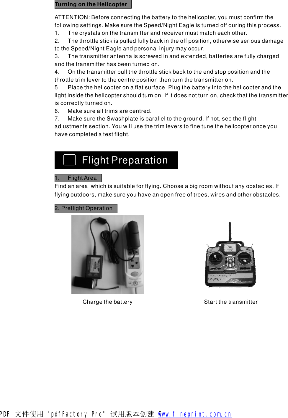 TurningontheHelicopterATTENTION:Beforeconnectingthebatterytothehelicopter,youmustconfirmthefollowingsettings.MakesuretheSpeed/NightEagleisturnedoffduringthisprocess.1.Thecrystalsonthetransmitterandreceivermustmatcheachother.2.Thethrottlestickispulledfullybackintheoffposition,otherwiseseriousdamagetotheSpeed/NightEagleandpersonalinjurymayoccur.3.Thetransmitterantennaisscrewedinandextended,batteriesarefullychargedandthetransmitterhasbeenturnedon.4.Onthetransmitterpullthethrottlestickbacktotheendstoppositionandthethrottletrimlevertothecentrepositionthenturnthetransmitteron.5.Placethehelicopteronaflatsurface.Plugthebatteryintothehelicopterandthelightinsidethehelicoptershouldturnon.Ifitdoesnotturnon,checkthatthetransmitteriscorrectlyturnedon.6.Makesurealltrimsarecentred.7.MakesuretheSwashplateisparalleltotheground.Ifnot,seetheflightadjustmentssection.Youwillusethetrimleverstofinetunethehelicopteronceyouhavecompletedatestflight.FlightPreparation1.FlightAreaFindanareawhichissuitableforflying.Chooseabigroomwithoutanyobstacles.Ifflyingoutdoors,makesureyouhaveanopenfreeoftrees,wiresandotherobstacles.2PreflightOperation.ChargethebatteryStartthetransmitterPDF 文件使用 "pdfFactory Pro" 试用版本创建   &yuml;        www.fineprint.com.cn