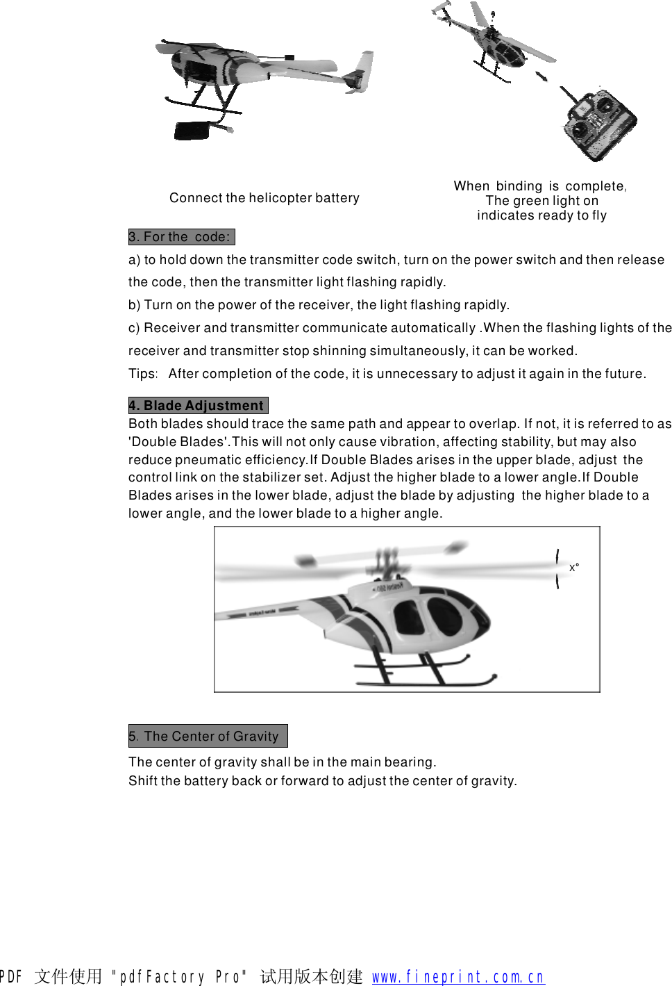 Connectthehelicopterbattery WhenbindingiscompleteThegreenlightonindicatesreadytofly,3.Forthecode:a)toholddownthetransmittercodeswitch,turnonthepowerswitchandthenreleasethecode,thenthetransmitterlightflashingrapidly.b)Turnonthepowerofthereceiver,thelightflashingrapidly.c)Receiverandtransmittercommunicateautomatically.Whentheflashinglightsofthereceiverandtransmitterstopshinningsimultaneously,itcanbeworked.TipsAftercompletionofthecode,itisunnecessarytoadjustitagaininthefuture.:4.BladeAdjustmentBothbladesshouldtracethesamepathandappeartooverlap.Ifnot,itisreferredtoas'DoubleBlades'.Thiswillnotonlycausevibration,affectingstability,butmayalsoreducepneumaticefficiency.IfDoubleBladesarisesintheupperblade,adjustthecontrollinkonthestabilizerset.Adjustthehigherbladetoalowerangle.IfDoubleBladesarisesinthelowerblade,adjustthebladebyadjustingthehigherbladetoalowerangle,andthelowerbladetoahigherangle.Thecenterofgravityshallbeinthemainbearing.Shiftthebatterybackorforwardtoadjustthecenterofgravity.X5TheCenterofGravity.PDF 文件使用 "pdfFactory Pro" 试用版本创建           www.fineprint.com.cn