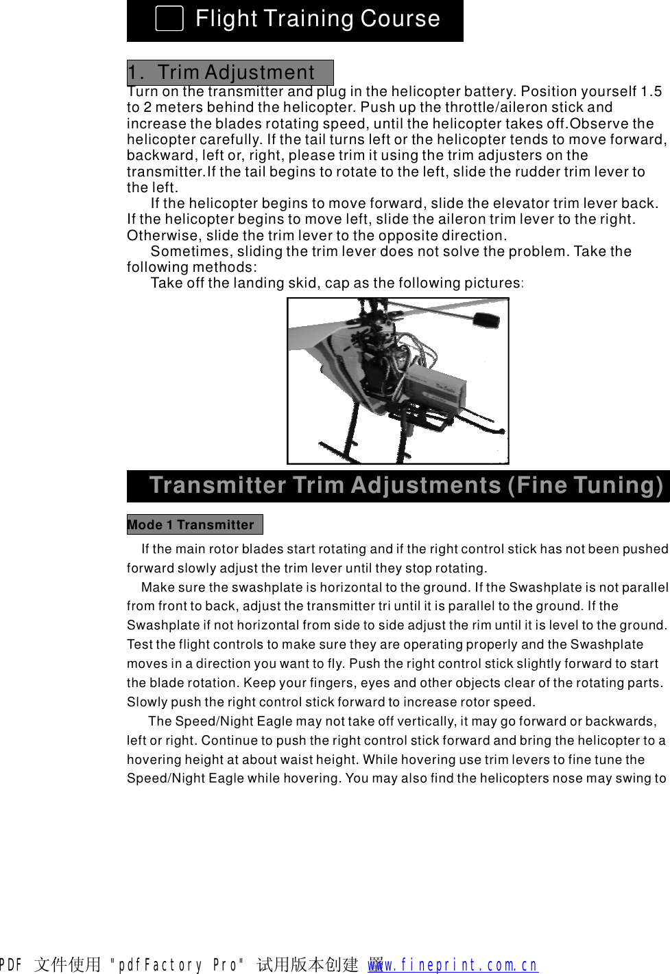 FlightTrainingCourse1.TrimAdjustmentTurnonthetransmitterandpluginthehelicopterbattery.Positionyourself1.5to2metersbehindthehelicopter.Pushupthethrottle/aileronstickandincreasethebladesrotatingspeed,untilthehelicoptertakesoff.Observethehelicoptercarefully.Ifthetailturnsleftorthehelicoptertendstomoveforward,backward,leftor,right,pleasetrimitusingthetrimadjustersonthetransmitter.Ifthetailbeginstorotatetotheleft,slidetheruddertrimlevertotheleft.Ifthehelicopterbeginstomoveforward,slidetheelevatortrimleverback.Ifthehelicopterbeginstomoveleft,slidetheailerontrimlevertotheright.Otherwise,slidethetrimlevertotheoppositedirection.Sometimes,slidingthetrimleverdoesnotsolvetheproblem.Takethefollowingmethods:Takeoffthelandingskid,capasthefollowingpictures:TransmitterTrimAdjustments(FineTuning)Ifthemainrotorbladesstartrotatingandiftherightcontrolstickhasnotbeenpushedforwardslowlyadjustthetrimleveruntiltheystoprotating.Makesuretheswashplateishorizontaltotheground.IftheSwashplateisnotparallelfromfronttoback,adjustthetransmittertriuntilitisparalleltotheground.IftheSwashplateifnothorizontalfromsidetosideadjusttherimuntilitisleveltotheground.TesttheflightcontrolstomakesuretheyareoperatingproperlyandtheSwashplatemovesinadirectionyouwanttofly.Pushtherightcontrolstickslightlyforwardtostartthebladerotation.Keepyourfingers,eyesandotherobjectsclearoftherotatingparts.Slowlypushtherightcontrolstickforwardtoincreaserotorspeed.TheSpeed/NightEaglemaynottakeoffvertically,itmaygoforwardorbackwards,leftorright.Continuetopushtherightcontrolstickforwardandbringthehelicoptertoahoveringheightataboutwaistheight.WhilehoveringusetrimleverstofinetunetheSpeed/NightEaglewhilehovering.YoumayalsofindthehelicoptersnosemayswingtoMode1TransmitterPDF 文件使用 "pdfFactory Pro" 试用版本创建  罿        www.fineprint.com.cn