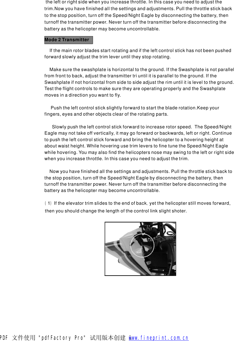 theleftorrightsidewhenyouincreasethrottle.Inthiscaseyouneedtoadjustthetrim.Nowyouhavefinishedallthesettingsandadjustments.Pullthethrottlestickbacktothestopposition,turnofftheSpeed/NightEaglebydisconnectingthebattery,thenturnoffthetransmitterpower.Neverturnoffthetransmitterbeforedisconnectingthebatteryasthehelicoptermaybecomeuncontrollable.Mode2TransmitterIfthemainrotorbladesstartrotatingandiftheleftcontrolstickhasnotbeenpushedforwardslowlyadjustthetrimleveruntiltheystoprotating.Makesuretheswashplateishorizontaltotheground.IftheSwashplateisnotparallelfromfronttoback,adjustthetransmittertriuntilitisparalleltotheground.IftheSwashplateifnothorizontalfromsidetosideadjusttherimuntilitisleveltotheground.TesttheflightcontrolstomakesuretheyareoperatingproperlyandtheSwashplatemovesinadirectionyouwanttofly.Pushtheleftcontrolstickslightlyforwardtostartthebladerotation.Keepyourfingers,eyesandotherobjectsclearoftherotatingparts.Slowlypushtheleftcontrolstickforwardtoincreaserotorspeed.TheSpeed/NightEaglemaynottakeoffvertically,itmaygoforwardorbackwards,leftorright.Continuetopushtheleftcontrolstickforwardandbringthehelicoptertoahoveringheightataboutwaistheight.WhilehoveringusetrimleverstofinetunetheSpeed/NightEaglewhilehovering.Youmayalsofindthehelicoptersnosemayswingtotheleftorrightsidewhenyouincreasethrottle.Inthiscaseyouneedtoadjustthetrim.Nowyouhavefinishedallthesettingsandadjustments.Pullthethrottlestickbacktothestopposition,turnofftheSpeed/NightEaglebydisconnectingthebattery,thenturnoffthetransmitterpower.Neverturnoffthetransmitterbeforedisconnectingthebatteryasthehelicoptermaybecomeuncontrollable.(),1Iftheelevatortrimslidestotheendofbackyetthehelicopterstillmovesforward,thenyoushouldchangethelengthofthecontrollinkslightshoter.PDF 文件使用 "pdfFactory Pro" 试用版本创建   &aring;        www.fineprint.com.cn