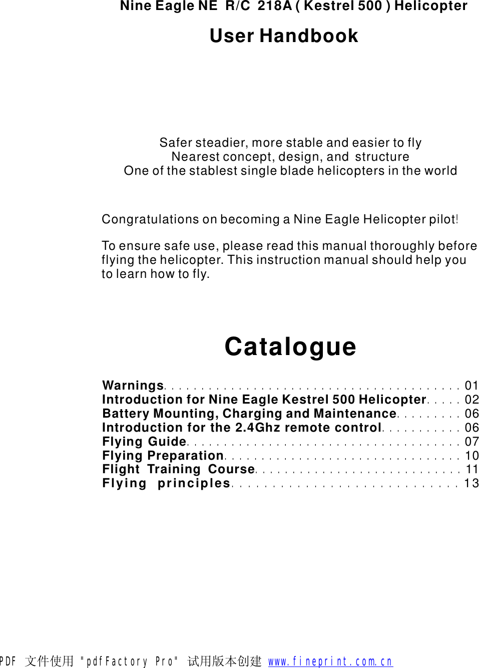 NineEagleNER/C218A(Kestrel500)HelicopterCatalogueWarningsIntroductionforNineEagleKestrel500HelicopterBatteryMounting,ChargingandMaintenanceIntroductionforthe2.4GhzremotecontrolFlyingGuideFlyingPreparationFlightTrainingCourse..................................................................................................................................................................01020606071011Flyingprinciples............................13Safersteadier,morestableandeasiertoflyNearestconcept,design,andstructureOneofthestablestsinglebladehelicoptersintheworldCongratulationsonbecomingaNineEagleHelicopterpilotToensuresafeuse,pleasereadthismanualthoroughlybeforeflyingthehelicopter.Thisinstructionmanualshouldhelpyoutolearnhowtofly.!UserHandbookPDF 文件使用 "pdfFactory Pro" 试用版本创建           www.fineprint.com.cn
