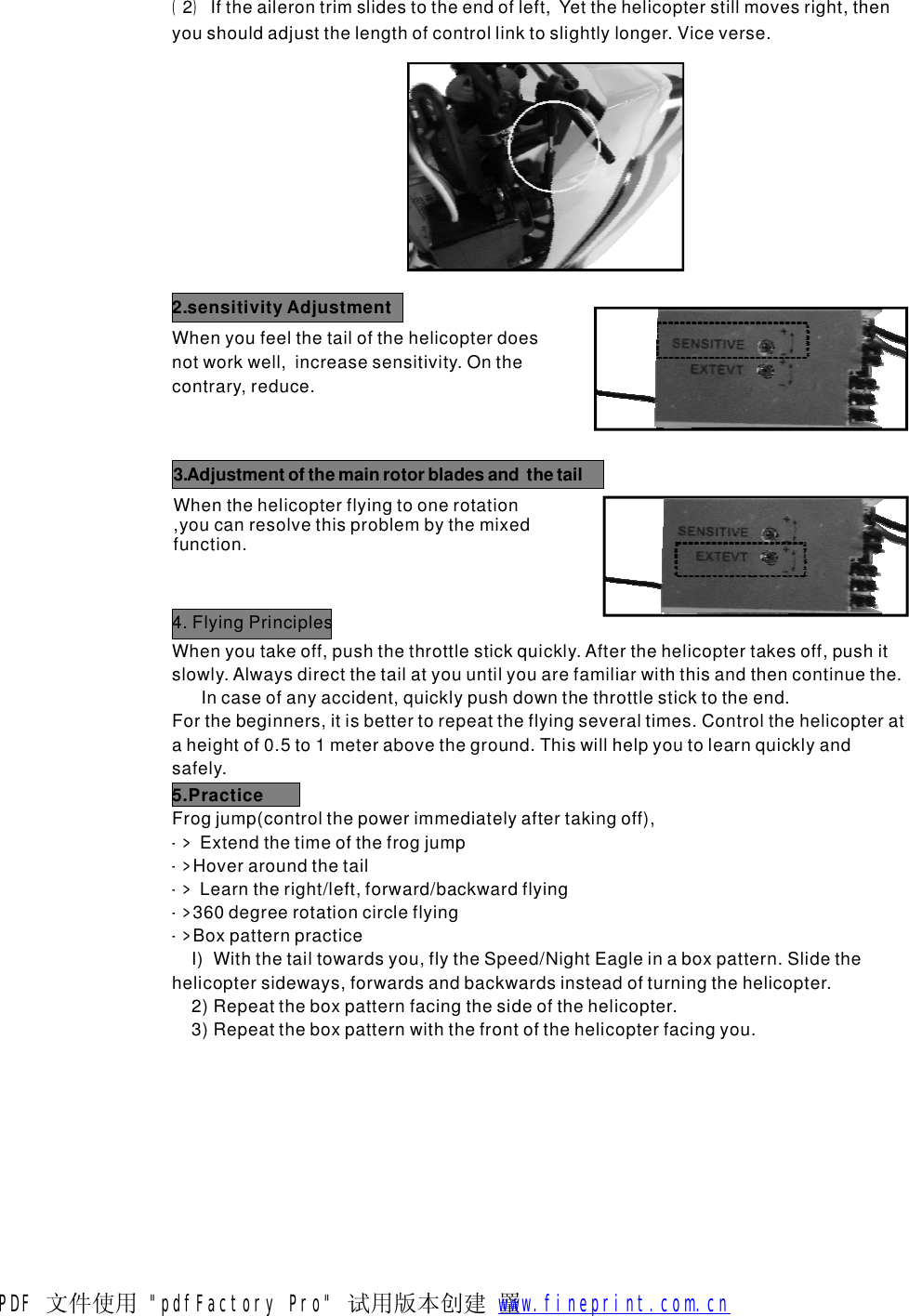 ()2Iftheailerontrimslidestotheendofleft,Yetthehelicopterstillmovesright,thenyoushouldadjustthelengthofcontrollinktoslightlylonger.Viceverse.Whenyoufeelthetailofthehelicopterdoesnotworkwell,increasesensitivity.Onthecontrary,reduce.2.sensitivityAdjustmentWhenthehelicopterflyingtoonerotation,youcanresolvethisproblembythemixedfunction.3.Adjustmentofthemainrotorbladesandthetail4.FlyingPrinciplesWhenyoutakeoff,pushthethrottlestickquickly.Afterthehelicoptertakesoff,pushitslowly.Alwaysdirectthetailatyouuntilyouarefamiliarwiththisandthencontinuethe.Incaseofanyaccident,quicklypushdownthethrottlesticktotheend.Forthebeginners,itisbettertorepeattheflyingseveraltimes.Controlthehelicopterataheightof0.5to1meterabovetheground.Thiswillhelpyoutolearnquicklyandsafely.5.PracticeFrogjump(controlthepowerimmediatelyaftertakingoff),ExtendthetimeofthefrogjumpHoveraroundthetailLearntheright/left,forward/backwardflying360degreerotationcircleflying->->->->->BoxpatternpracticeI)Withthetailtowardsyou,flytheSpeed/NightEagleinaboxpattern.Slidethehelicoptersideways,forwardsandbackwardsinsteadofturningthehelicopter.2)Repeattheboxpatternfacingthesideofthehelicopter.3)Repeattheboxpatternwiththefrontofthehelicopterfacingyou.PDF 文件使用 "pdfFactory Pro" 试用版本创建  罿        www.fineprint.com.cn