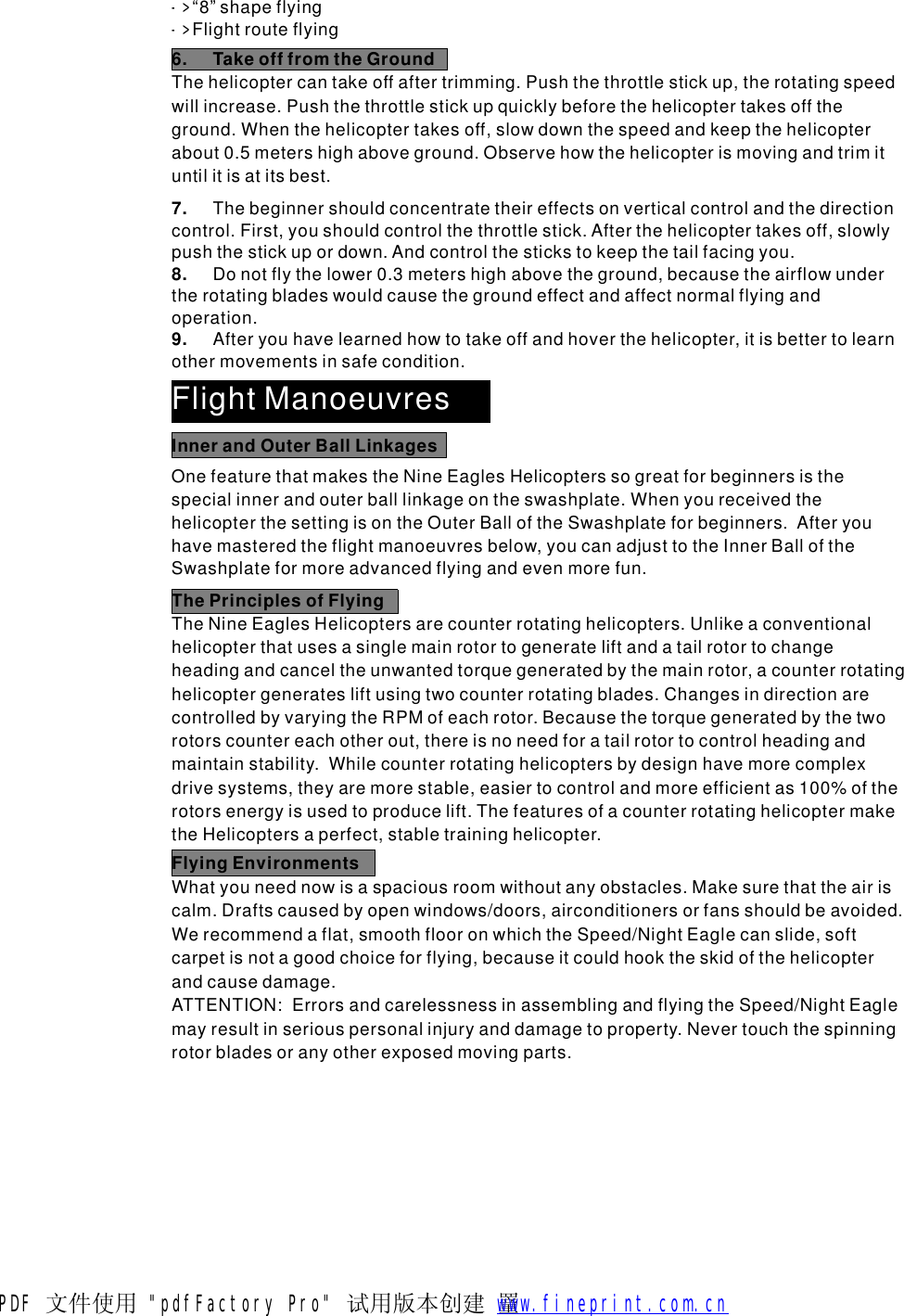 6.TakeofffromtheGroundThehelicoptercantakeoffaftertrimming.Pushthethrottlestickup,therotatingspeedwillincrease.Pushthethrottlestickupquicklybeforethehelicoptertakesofftheground.Whenthehelicoptertakesoff,slowdownthespeedandkeepthehelicopterabout0.5metershighaboveground.Observehowthehelicopterismovingandtrimituntilitisatitsbest.7.8.9.Thebeginnershouldconcentratetheireffectsonverticalcontrolandthedirectioncontrol.First,youshouldcontrolthethrottlestick.Afterthehelicoptertakesoff,slowlypushthestickupordown.Andcontrolthestickstokeepthetailfacingyou.Donotflythelower0.3metershighabovetheground,becausetheairflowundertherotatingbladeswouldcausethegroundeffectandaffectnormalflyingandoperation.Afteryouhavelearnedhowtotakeoffandhoverthehelicopter,itisbettertolearnothermovementsinsafecondition.->->&ldquo;8&rdquo;shapeflyingFlightrouteflyingFlightManoeuvresOnefeaturethatmakestheNineEaglesHelicopterssogreatforbeginnersisthespecialinnerandouterballlinkageontheswashplate.WhenyoureceivedthehelicopterthesettingisontheOuterBalloftheSwashplateforbeginners.Afteryouhavemasteredtheflightmanoeuvresbelow,youcanadjusttotheInnerBalloftheSwashplateformoreadvancedflyingandevenmorefun.InnerandOuterBallLinkagesThePrinciplesofFlyingTheNineEaglesHelicoptersarecounterrotatinghelicopters.Unlikeaconventionalhelicopterthatusesasinglemainrotortogenerateliftandatailrotortochangeheadingandcanceltheunwantedtorquegeneratedbythemainrotor,acounterrotatinghelicoptergeneratesliftusingtwocounterrotatingblades.ChangesindirectionarecontrolledbyvaryingtheRPMofeachrotor.Becausethetorquegeneratedbythetworotorscountereachotherout,thereisnoneedforatailrotortocontrolheadingandmaintainstability.Whilecounterrotatinghelicoptersbydesignhavemorecomplexdrivesystems,theyaremorestable,easiertocontrolandmoreefficientas100%oftherotorsenergyisusedtoproducelift.ThefeaturesofacounterrotatinghelicoptermaketheHelicoptersaperfect,stabletraininghelicopter.FlyingEnvironmentsWhatyouneednowisaspaciousroomwithoutanyobstacles.Makesurethattheairiscalm.Draftscausedbyopenwindows/doors,airconditionersorfansshouldbeavoided.Werecommendaflat,smoothflooronwhichtheSpeed/NightEaglecanslide,softcarpetisnotagoodchoiceforflying,becauseitcouldhooktheskidofthehelicopterandcausedamage.ATTENTION:ErrorsandcarelessnessinassemblingandflyingtheSpeed/NightEaglemayresultinseriouspersonalinjuryanddamagetoproperty.Nevertouchthespinningrotorbladesoranyotherexposedmovingparts.PDF 文件使用 "pdfFactory Pro" 试用版本创建  罿        www.fineprint.com.cn