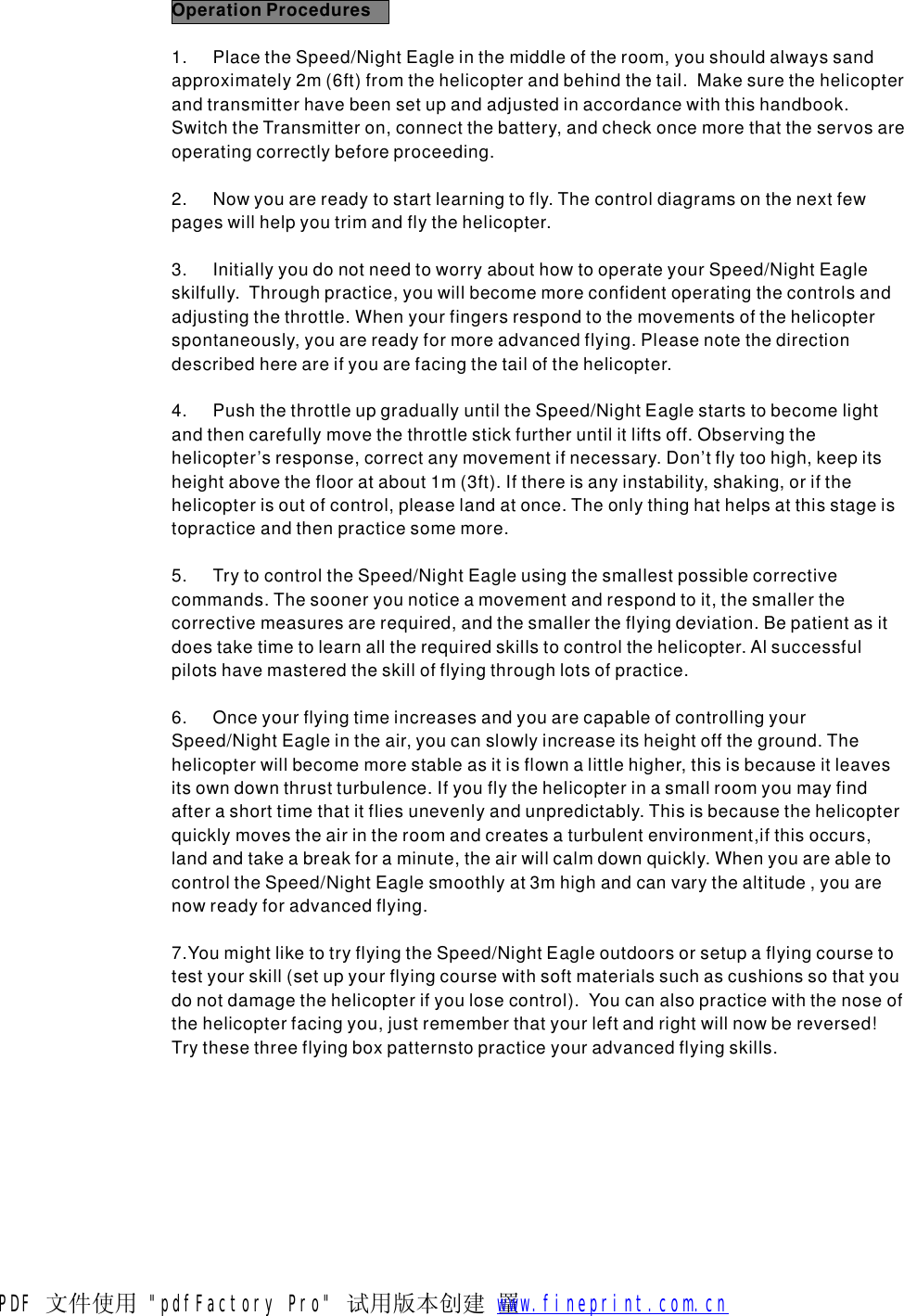 OperationProcedures1.PlacetheSpeed/NightEagleinthemiddleoftheroom,youshouldalwayssandapproximately2m(6ft)fromthehelicopterandbehindthetail.Makesurethehelicopterandtransmitterhavebeensetupandadjustedinaccordancewiththishandbook.SwitchtheTransmitteron,connectthebattery,andcheckoncemorethattheservosareoperatingcorrectlybeforeproceeding.2.Nowyouarereadytostartlearningtofly.Thecontroldiagramsonthenextfewpageswillhelpyoutrimandflythehelicopter.3.InitiallyyoudonotneedtoworryabouthowtooperateyourSpeed/NightEagleskilfully.Throughpractice,youwillbecomemoreconfidentoperatingthecontrolsandadjustingthethrottle.Whenyourfingersrespondtothemovementsofthehelicopterspontaneously,youarereadyformoreadvancedflying.Pleasenotethedirectiondescribedhereareifyouarefacingthetailofthehelicopter.4.PushthethrottleupgraduallyuntiltheSpeed/NightEaglestartstobecomelightandthencarefullymovethethrottlestickfurtheruntilitliftsoff.Observingthehelicopter&rsquo;sresponse,correctanymovementifnecessary.Don&rsquo;tflytoohigh,keepitsheightabovetheflooratabout1m(3ft).Ifthereisanyinstability,shaking,orifthehelicopterisoutofcontrol,pleaselandatonce.Theonlythinghathelpsatthisstageistopracticeandthenpracticesomemore.5.TrytocontroltheSpeed/NightEagleusingthesmallestpossiblecorrectivecommands.Thesooneryounoticeamovementandrespondtoit,thesmallerthecorrectivemeasuresarerequired,andthesmallertheflyingdeviation.Bepatientasitdoestaketimetolearnalltherequiredskillstocontrolthehelicopter.Alsuccessfulpilotshavemasteredtheskillofflyingthroughlotsofpractice.6.OnceyourflyingtimeincreasesandyouarecapableofcontrollingyourSpeed/NightEagleintheair,youcanslowlyincreaseitsheightofftheground.Thehelicopterwillbecomemorestableasitisflownalittlehigher,thisisbecauseitleavesitsowndownthrustturbulence.Ifyouflythehelicopterinasmallroomyoumayfindafterashorttimethatitfliesunevenlyandunpredictably.Thisisbecausethehelicopterquicklymovestheairintheroomandcreatesaturbulentenvironment,ifthisoccurs,landandtakeabreakforaminute,theairwillcalmdownquickly.WhenyouareabletocontroltheSpeed/NightEaglesmoothlyat3mhighandcanvarythealtitude,youarenowreadyforadvancedflying.7.YoumightliketotryflyingtheSpeed/NightEagleoutdoorsorsetupaflyingcoursetotestyourskill(setupyourflyingcoursewithsoftmaterialssuchascushionssothatyoudonotdamagethehelicopterifyoulosecontrol).Youcanalsopracticewiththenoseofthehelicopterfacingyou,justrememberthatyourleftandrightwillnowbereversed!Trythesethreeflyingboxpatternstopracticeyouradvancedflyingskills.PDF 文件使用 "pdfFactory Pro" 试用版本创建  罿        www.fineprint.com.cn