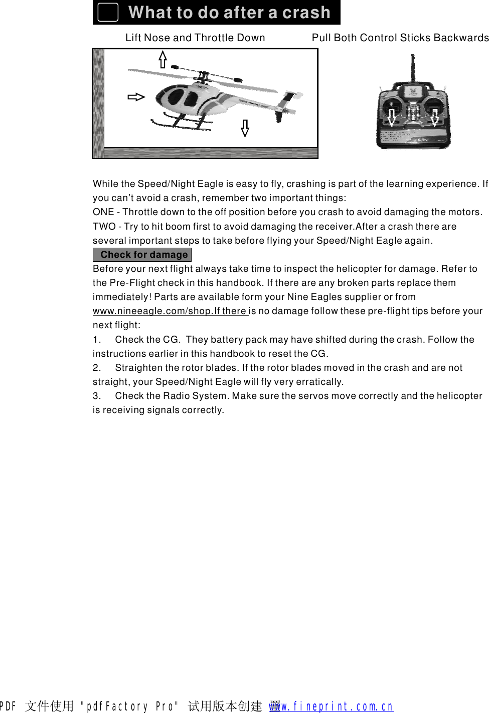 WhattodoafteracrashLiftNoseandThrottleDownPullBothControlSticksBackwardsWhiletheSpeed/NightEagleiseasytofly,crashingispartofthelearningexperience.Ifyoucan&rsquo;tavoidacrash,remembertwoimportantthings:ONE-Throttledowntotheoffpositionbeforeyoucrashtoavoiddamagingthemotors.TWO-Trytohitboomfirsttoavoiddamagingthereceiver.AfteracrashthereareseveralimportantstepstotakebeforeflyingyourSpeed/NightEagleagain.Beforeyournextflightalwaystaketimetoinspectthehelicopterfordamage.RefertothePre-Flightcheckinthishandbook.Ifthereareanybrokenpartsreplacethemimmediately!PartsareavailableformyourNineEaglessupplierorfromwww.nineeagle.com/shop.Ifthere isnodamagefollowthesepre-flighttipsbeforeyournextflight:1.ChecktheCG.Theybatterypackmayhaveshiftedduringthecrash.FollowtheinstructionsearlierinthishandbooktoresettheCG.2.Straightentherotorblades.Iftherotorbladesmovedinthecrashandarenotstraight,yourSpeed/NightEaglewillflyveryerratically.3.ChecktheRadioSystem.Makesuretheservosmovecorrectlyandthehelicopterisreceivingsignalscorrectly.CheckfordamagePDF 文件使用 "pdfFactory Pro" 试用版本创建  罿        www.fineprint.com.cn