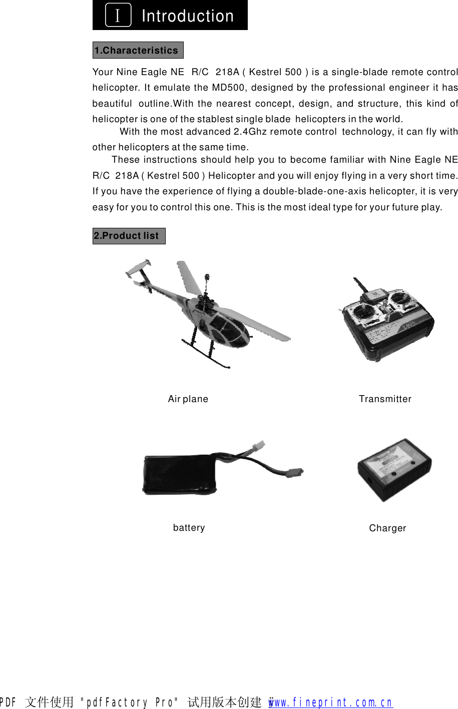 ⅠIntroductionYourNineEagleNER/C218A(Kestrel500)isasingle-bladeremotecontrolhelicopter.ItemulatetheMD500,designedbytheprofessionalengineerithasbeautifuloutline.Withthenearestconcept,design,andstructure,thiskindofhelicopterisoneofthestablestsinglebladehelicoptersintheworld.Withthemostadvanced2.4Ghzremotecontroltechnology,itcanflywithotherhelicoptersatthesametime.TheseinstructionsshouldhelpyoutobecomefamiliarwithNineEagleNER/C218A(Kestrel500)Helicopterandyouwillenjoyflyinginaveryshorttime.Ifyouhavetheexperienceofflyingadouble-blade-one-axishelicopter,itisveryeasyforyoutocontrolthisone.Thisisthemostidealtypeforyourfutureplay.2.ProductlistAirplane Transmitterbattery Charger1.CharacteristicsPDF 文件使用 "pdfFactory Pro" 试用版本创建   &yuml;        www.fineprint.com.cn