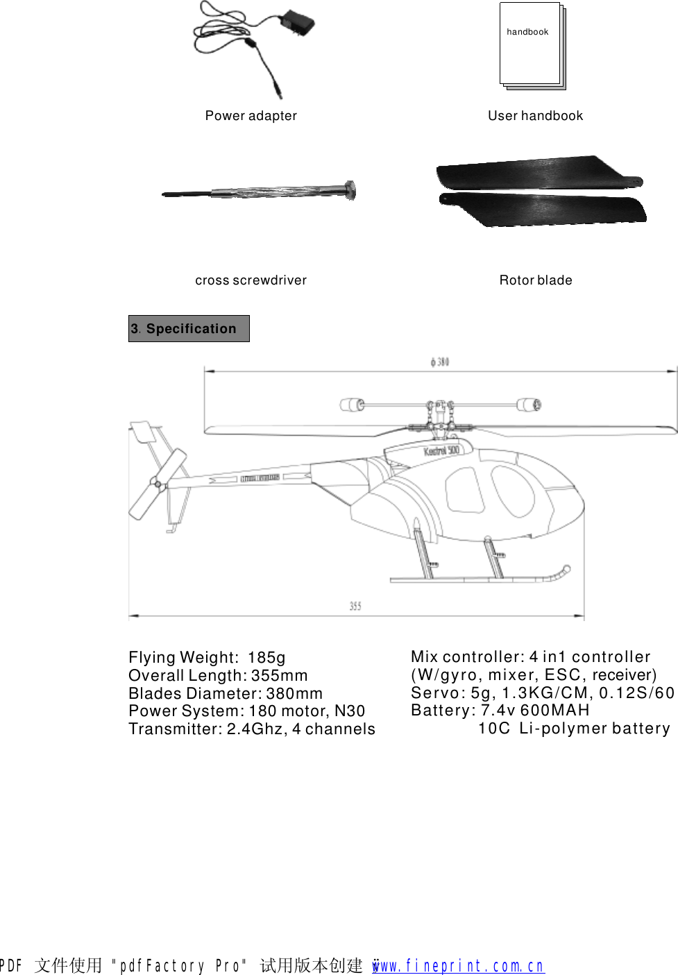 3Specification.FlyingWeight:185gOverallLength:355mmBladesDiameter:380mmPowerSystem:180motor,N30Transmitter:2.4Ghz,4channelsMixcontroller:4in1controller(W/gyro,mixer,ESC,receiver)Servo:5g,1.3KG/CM,0.12S/60Battery:7.4v600MAH10CLi-polymerbatteryPoweradapterhandbookUserhandbookRotorbladecrossscrewdriverPDF 文件使用 "pdfFactory Pro" 试用版本创建   &yuml;        www.fineprint.com.cn