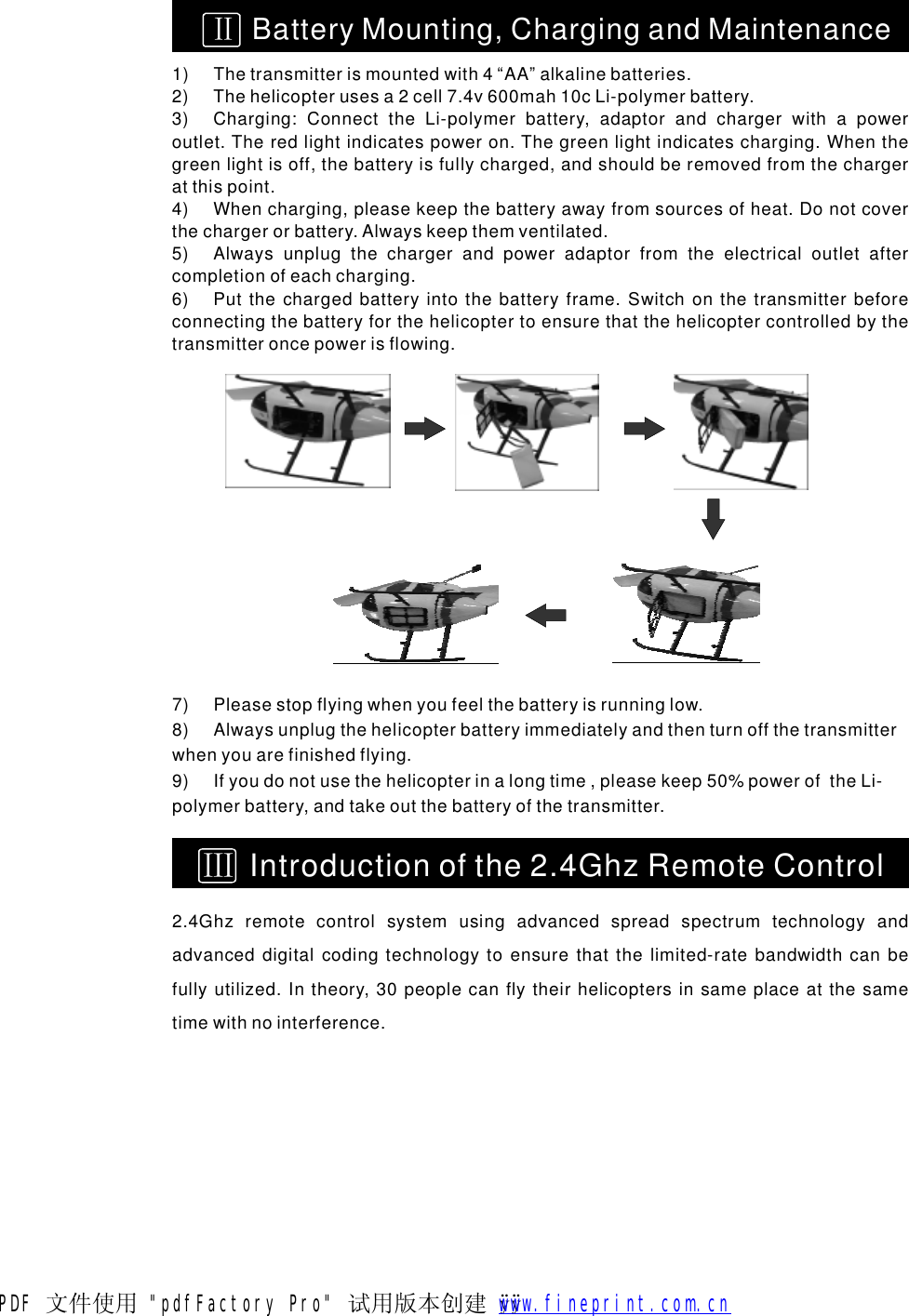 1)Thetransmitterismountedwith4&ldquo;AA&rdquo;alkalinebatteries.2)Thehelicopterusesa2cell7.4v600mah10cLi-polymerbattery.3)Charging:ConnecttheLi-polymerbattery,adaptorandchargerwithapoweroutlet.Theredlightindicatespoweron.Thegreenlightindicatescharging.Whenthegreenlightisoff,thebatteryisfullycharged,andshouldberemovedfromthechargeratthispoint.4)Whencharging,pleasekeepthebatteryawayfromsourcesofheat.Donotcoverthechargerorbattery.Alwayskeepthemventilated.5)Alwaysunplugthechargerandpoweradaptorfromtheelectricaloutletaftercompletionofeachcharging.6)Putthechargedbatteryintothebatteryframe.Switchonthetransmitterbeforeconnectingthebatteryforthehelicoptertoensurethatthehelicoptercontrolledbythetransmitteroncepowerisflowing.ⅡBatteryMounting,ChargingandMaintenance7)Pleasestopflyingwhenyoufeelthebatteryisrunninglow.8)Alwaysunplugthehelicopterbatteryimmediatelyandthenturnoffthetransmitterwhenyouarefinishedflying.9)Ifyoudonotusethehelicopterinalongtime,pleasekeep50%poweroftheLi-polymerbattery,andtakeoutthebatteryofthetransmitter.2.4Ghzremotecontrolsystemusingadvancedspreadspectrumtechnologyandadvanceddigitalcodingtechnologytoensurethatthelimited-ratebandwidthcanbefullyutilized.Intheory,30peoplecanflytheirhelicoptersinsameplaceatthesametimewithnointerference.ⅢIntroductionofthe2.4GhzRemoteControlPDF 文件使用 "pdfFactory Pro" 试用版本创建 &yuml; &yuml;       www.fineprint.com.cn