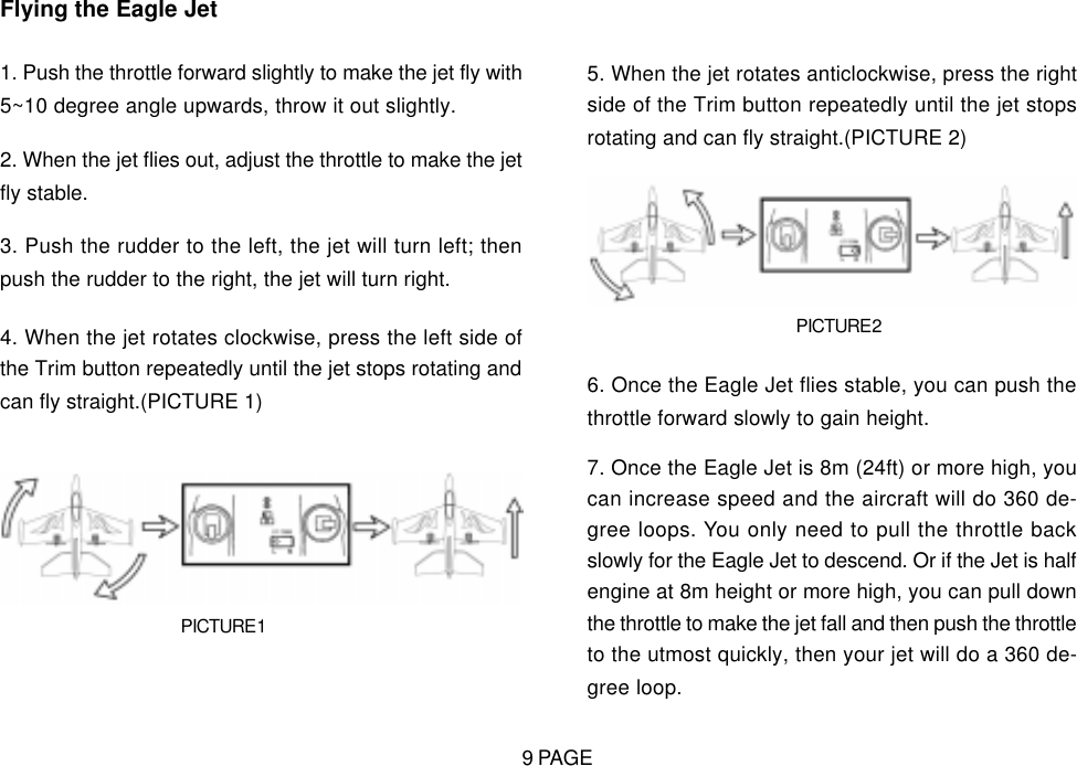 Flying the Eagle Jet1. Push the throttle forward slightly to make the jet fly with5~10 degree angle upwards, throw it out slightly.2. When the jet flies out, adjust the throttle to make the jetfly stable.3. Push the rudder to the left, the jet will turn left; thenpush the rudder to the right, the jet will turn right.4. When the jet rotates clockwise, press the left side ofthe Trim button repeatedly until the jet stops rotating andcan fly straight.(PICTURE 1)PICTURE 15. When the jet rotates anticlockwise, press the rightside of the Trim button repeatedly until the jet stopsrotating and can fly straight.(PICTURE 2)PICTURE 26. Once the Eagle Jet flies stable, you can push thethrottle forward slowly to gain height.7. Once the Eagle Jet is 8m (24ft) or more high, youcan increase speed and the aircraft will do 360 de-gree loops. You only need to pull the throttle backslowly for the Eagle Jet to descend. Or if the Jet is halfengine at 8m height or more high, you can pull downthe throttle to make the jet fall and then push the throttleto the utmost quickly, then your jet will do a 360 de-gree loop.9 PAGE