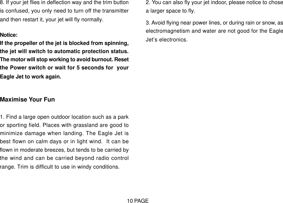 8. If your jet flies in deflection way and the trim buttonis confused, you only need to turn off the transmitterand then restart it, your jet will fly normally.Notice:If the propeller of the jet is blocked from spinning,the jet will switch to automatic protection status.The motor will stop working to avoid burnout. Resetthe Power switch or wait for 5 seconds for  yourEagle Jet to work again.Maximise Your Fun1. Find a large open outdoor location such as a parkor sporting field. Places with grassland are good tominimize damage when landing. The Eagle Jet isbest flown on calm days or in light wind.  It can beflown in moderate breezes, but tends to be carried bythe wind and can be carried beyond radio controlrange. Trim is difficult to use in windy conditions.2. You can also fly your jet indoor, please notice to chosea larger space to fly.3. Avoid flying near power lines, or during rain or snow, aselectromagnetism and water are not good for the EagleJet&rsquo;s electronics.10 PAGE