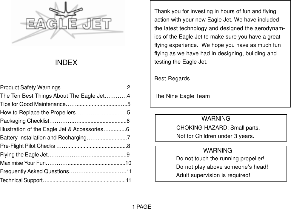 INDEXProduct Safety Warnings&hellip;&hellip;&hellip;....................&hellip;&hellip;&hellip;..2The Ten Best Things About The Eagle Jet&hellip;&hellip;&hellip;&hellip;4Tips for Good Maintenance&hellip;&hellip;............................&hellip;..5How to Replace the Propellers&hellip;&hellip;&hellip;&hellip;&hellip;...............5Packaging Checklist&hellip;&hellip;&hellip;&hellip;..&hellip;...............................6Illustration of the Eagle Jet &amp; Accessories&hellip;...........6Battery Installation and Recharging&hellip;&hellip;...................7Pre-Flight Pilot Checks &hellip;&hellip;........................................8Flying the Eagle Jet&hellip;&hellip;&hellip;&hellip;&hellip;&hellip;&hellip;&hellip;.......................9Maximise Your Fun&hellip;&hellip;&hellip;&hellip;.......................................10Frequently Asked Questions&hellip;&hellip;&hellip;.....................&hellip;..11Technical Support&hellip;.....................................................11Thank you for investing in hours of fun and flyingaction with your new Eagle Jet. We have includedthe latest technology and designed the aerodynam-ics of the Eagle Jet to make sure you have a greatflying experience.  We hope you have as much funflying as we have had in designing, building andtesting the Eagle Jet.Best RegardsThe Nine Eagle TeamWARNINGCHOKING HAZARD: Small parts.Not for Children under 3 years.WARNINGDo not touch the running propeller!Do not play above someone&rsquo;s head!Adult supervision is required!1 PAGE