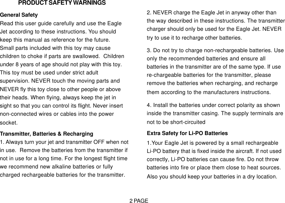 PRODUCT SAFETY WARNINGSGeneral SafetyRead this user guide carefully and use the EagleJet according to these instructions. You shouldkeep this manual as reference for the future.Small parts included with this toy may causechildren to choke if parts are swallowed.  Childrenunder 8 years of age should not play with this toy.This toy must be used under strict adultsupervision. NEVER touch the moving parts andNEVER fly this toy close to other people or abovetheir heads. When flying, always keep the jet insight so that you can control its flight. Never insertnon-connected wires or cables into the powersocket.Transmitter, Batteries &amp; Recharging1. Always turn your jet and transmitter OFF when notin use.  Remove the batteries from the transmitter ifnot in use for a long time. For the longest flight timewe recommend new alkaline batteries or fullycharged rechargeable batteries for the transmitter.2. NEVER charge the Eagle Jet in anyway other thanthe way described in these instructions. The transmittercharger should only be used for the Eagle Jet. NEVERtry to use it to recharge other batteries.3. Do not try to charge non-rechargeable batteries. Useonly the recommended batteries and ensure allbatteries in the transmitter are of the same type. If usere-chargeable batteries for the transmitter, pleaseremove the batteries when recharging, and rechargethem according to the manufacturers instructions.4. Install the batteries under correct polarity as showninside the transmitter casing. The supply terminals arenot to be short-circuitedExtra Safety for Li-PO Batteries1.Your Eagle Jet is powered by a small rechargeableLi-PO battery that is fixed inside the aircraft. If not usedcorrectly, Li-PO batteries can cause fire. Do not throwbatteries into fire or place them close to heat sources.Also you should keep your batteries in a dry location.2 PAGE