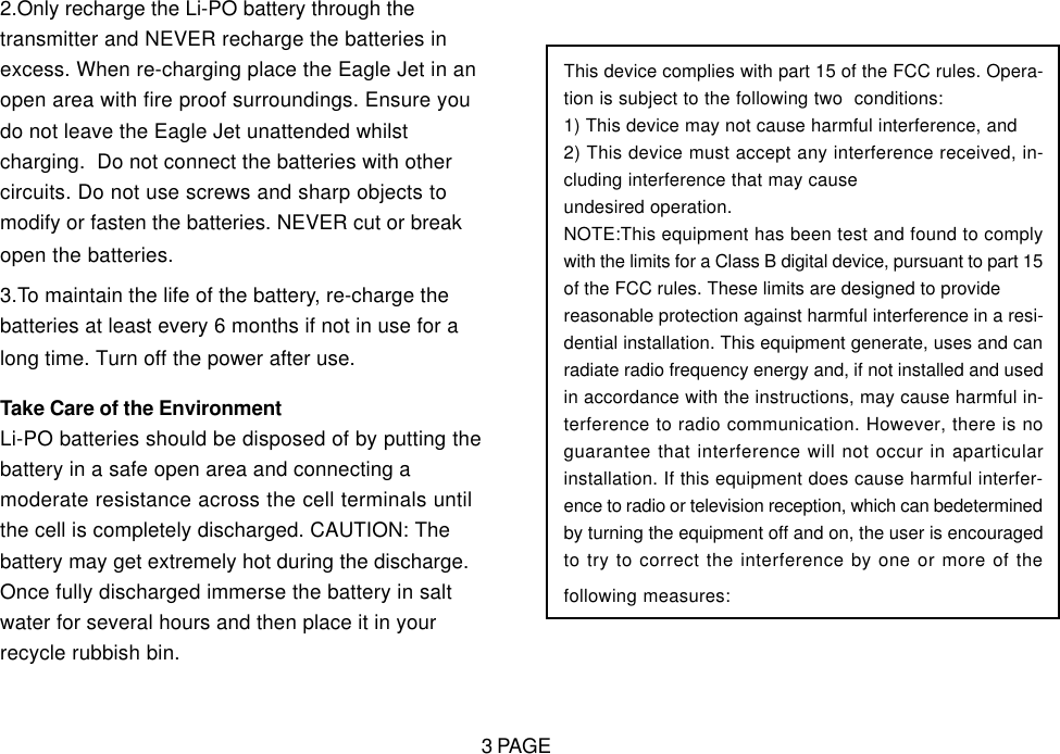 2.Only recharge the Li-PO battery through thetransmitter and NEVER recharge the batteries inexcess. When re-charging place the Eagle Jet in anopen area with fire proof surroundings. Ensure youdo not leave the Eagle Jet unattended whilstcharging.  Do not connect the batteries with othercircuits. Do not use screws and sharp objects tomodify or fasten the batteries. NEVER cut or breakopen the batteries.3.To maintain the life of the battery, re-charge thebatteries at least every 6 months if not in use for along time. Turn off the power after use.Take Care of the EnvironmentLi-PO batteries should be disposed of by putting thebattery in a safe open area and connecting amoderate resistance across the cell terminals untilthe cell is completely discharged. CAUTION: Thebattery may get extremely hot during the discharge.Once fully discharged immerse the battery in saltwater for several hours and then place it in yourrecycle rubbish bin.This device complies with part 15 of the FCC rules. Opera-tion is subject to the following two  conditions:1) This device may not cause harmful interference, and2) This device must accept any interference received, in-cluding interference that may causeundesired operation.NOTE:This equipment has been test and found to complywith the limits for a Class B digital device, pursuant to part 15of the FCC rules. These limits are designed to providereasonable protection against harmful interference in a resi-dential installation. This equipment generate, uses and canradiate radio frequency energy and, if not installed and usedin accordance with the instructions, may cause harmful in-terference to radio communication. However, there is noguarantee that interference will not occur in aparticularinstallation. If this equipment does cause harmful interfer-ence to radio or television reception, which can bedeterminedby turning the equipment off and on, the user is encouragedto try to correct the interference by one or more of thefollowing measures:3 PAGE