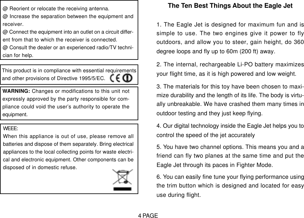 @ Reorient or relocate the receiving antenna.@ Increase the separation between the equipment andreceiver.@ Connect the equipment into an outlet on a circuit differ-ent from that to which the receiver is connected.@ Consult the dealer or an experienced radio/TV techni-cian for help.WARNING: Changes or modifications to this unit notexpressly approved by the party responsible for com-pliance could void the user&rsquo;s authority to operate theequipment.WEEE:When this appliance is out of use, please remove allbatteries and dispose of them separately. Bring electricalappliances to the local collecting points for waste electri-cal and electronic equipment. Other components can bedisposed of in domestic refuse.The Ten Best Things About the Eagle Jet1. The Eagle Jet is designed for maximum fun and issimple to use. The two engines give it power to flyoutdoors, and allow you to steer, gain height, do 360degree loops and fly up to 60m (200 ft) away.2. The internal, rechargeable Li-PO battery maximizesyour flight time, as it is high powered and low weight.3. The materials for this toy have been chosen to maxi-mize durability and the length of its life. The body is virtu-ally unbreakable. We have crashed them many times inoutdoor testing and they just keep flying.4. Our digital technology inside the Eagle Jet helps you tocontrol the speed of the jet accurately5. You have two channel options. This means you and afriend can fly two planes at the same time and put theEagle Jet through its paces in Fighter Mode.6. You can easily fine tune your flying performance usingthe trim button which is designed and located for easyuse during flight.This product is in compliance with essential requirementsand other provisions of Directive 1995/5/EC.4 PAGE