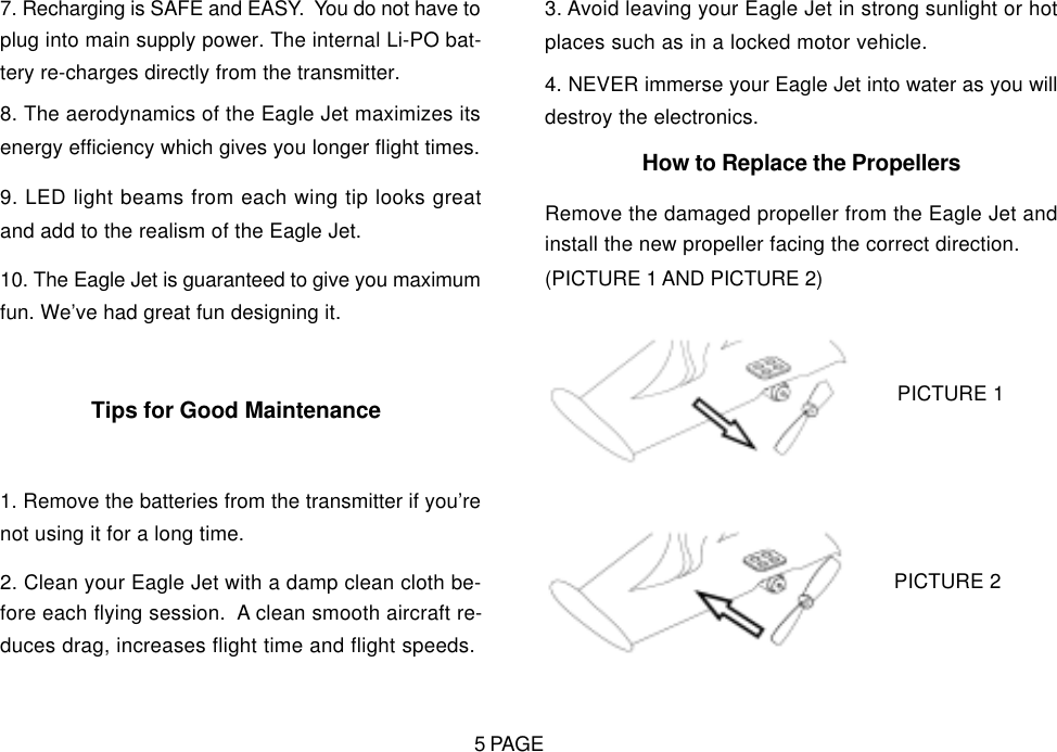 7. Recharging is SAFE and EASY.  You do not have toplug into main supply power. The internal Li-PO bat-tery re-charges directly from the transmitter.8. The aerodynamics of the Eagle Jet maximizes itsenergy efficiency which gives you longer flight times.9. LED light beams from each wing tip looks greatand add to the realism of the Eagle Jet.10. The Eagle Jet is guaranteed to give you maximumfun. We&rsquo;ve had great fun designing it.Tips for Good Maintenance1. Remove the batteries from the transmitter if you&rsquo;renot using it for a long time.2. Clean your Eagle Jet with a damp clean cloth be-fore each flying session.  A clean smooth aircraft re-duces drag, increases flight time and flight speeds.3. Avoid leaving your Eagle Jet in strong sunlight or hotplaces such as in a locked motor vehicle.4. NEVER immerse your Eagle Jet into water as you willdestroy the electronics.How to Replace the PropellersRemove the damaged propeller from the Eagle Jet andinstall the new propeller facing the correct direction.(PICTURE 1 AND PICTURE 2)PICTURE 1PICTURE 25 PAGE