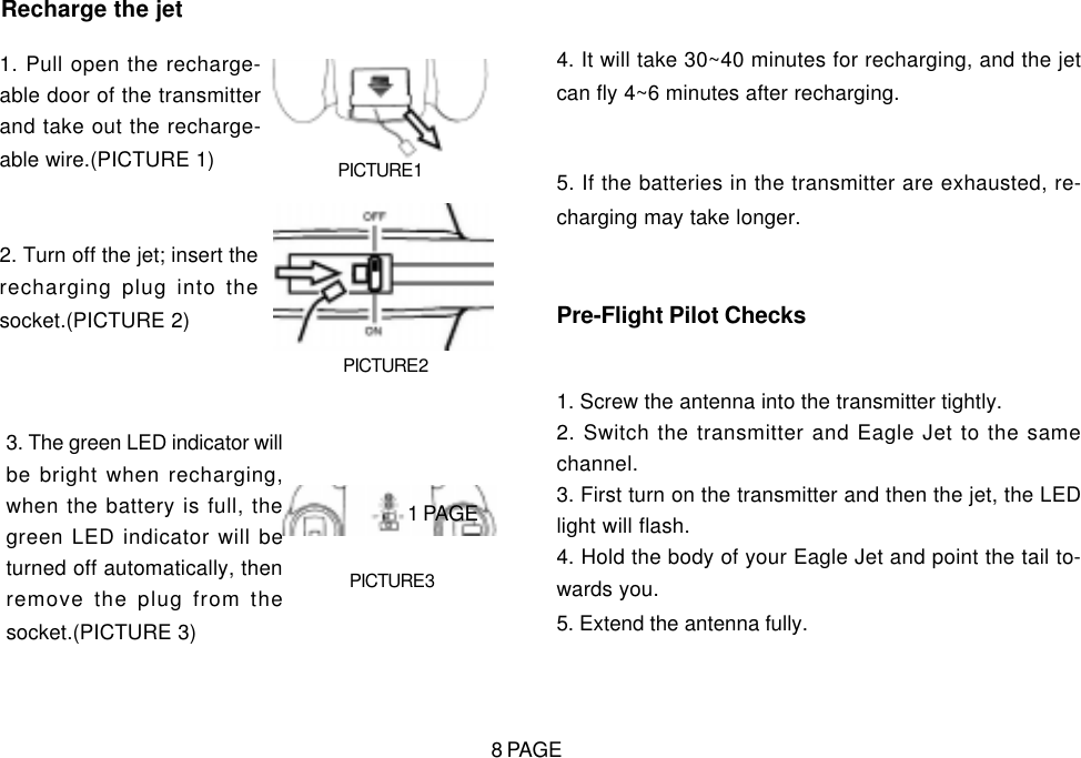 Recharge the jet1. Pull open the recharge-able door of the transmitterand take out the recharge-able wire.(PICTURE 1) PICTURE 12. Turn off the jet; insert therecharging plug into thesocket.(PICTURE 2)PICTURE 23. The green LED indicator willbe bright when recharging,when the battery is full, thegreen LED indicator will beturned off automatically, thenremove the plug from thesocket.(PICTURE 3)PICTURE 34. It will take 30~40 minutes for recharging, and the jetcan fly 4~6 minutes after recharging.5. If the batteries in the transmitter are exhausted, re-charging may take longer.Pre-Flight Pilot Checks1. Screw the antenna into the transmitter tightly.2. Switch the transmitter and Eagle Jet to the samechannel.3. First turn on the transmitter and then the jet, the LEDlight will flash.4. Hold the body of your Eagle Jet and point the tail to-wards you.5. Extend the antenna fully.1 PAGE8 PAGE
