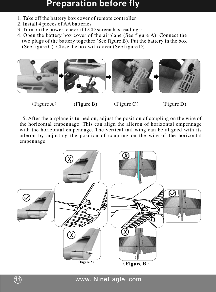 1.Takeoffthebatteryboxcoverofremotecontroller2.Install4piecesofAAbatteries3.Turnonthepower,checkifLCDscreenhasreadings:4.Openthebatteryboxcoveroftheairplane(SeefigureA).Connectthetwoplugsofthebatterytogether(SeefigureB).Putthebatteryinthebox(SeefigureC).Closetheboxwithcover(SeefigureD)Preparationbeforefly（）（）FigureA(FigureB)FigureC(FigureD)5.Aftertheairplaneisturnedon,adjustthepositionofcouplingonthewireofthehorizontalempennage.Thiscanaligntheaileronofhorizontalempennagewiththehorizontalempennage.Theverticaltailwingcanbealignedwithitsaileronbyadjustingthepositionofcouplingonthewireofthehorizontalempennage11