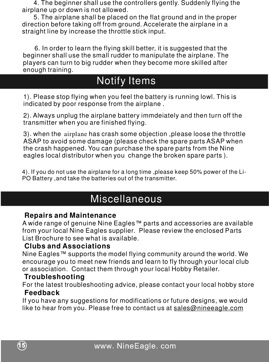 NotifyItems1).Pleasestopflyingwhenyoufeelthebatteryisrunninglowl.Thisisindicatedbypoorresponsefromthe.2).Alwaysunplugthebatteryimmdeiatelyandthenturnoffthetransmitterwhenyouarefinishedflying.3).whenthehascrashsomeobjection,pleaseloosethethrottleASAPtoavoidsomedamage(pleasecheckthesparepartsASAPwhenthecrashhappened.YoucanpurchasethesparepartsfromtheNineeagleslocaldistributorwhenyouchangethebrokenspareparts).airplaneairplaneairplane4).Ifyoudonotusetheforalongtime,pleasekeep50%poweroftheLi-POBattery,andtakethebatteriesoutofthetransmitter.airplaneMiscellaneousRepairsandMaintenanceClubsandAssociationsTroubleshootingFeedbackAwiderangeofgenuineNineEagles&trade;partsandaccessoriesareavailablefromyourlocalNineEaglessupplier.PleasereviewtheenclosedPartsListBrochuretoseewhatisavailable.NineEagles&trade;supportsthemodelflyingcommunityaroundtheworld.Weencourageyoutomeetnewfriendsandlearntoflythroughyourlocalcluborassociation.ContactthemthroughyourlocalHobbyRetailer.Forthelatesttroubleshootingadvice,pleasecontactyourlocalhobbystoreIfyouhaveanysuggestionsformodificationsorfuturedesigns,wewouldliketohearfromyou.Pleasefreetocontactusat sales@nineeagle.com6.Inordertolearntheflyingskillbetter,itissuggestedthatthebeginnershallusethesmallruddertomanipulatetheairplane.Theplayerscanturntobigrudderwhentheybecomemoreskilledafterenoughtraining.4.Thebeginnershallusethecontrollersgently.Suddenlyflyingtheairplaneupordownisnotallowed.5.Theairplaneshallbeplacedontheflatgroundandintheproperdirectionbeforetakingofffromground.Acceleratetheairplaneinastraightlinebyincreasethethrottlestickinput.
