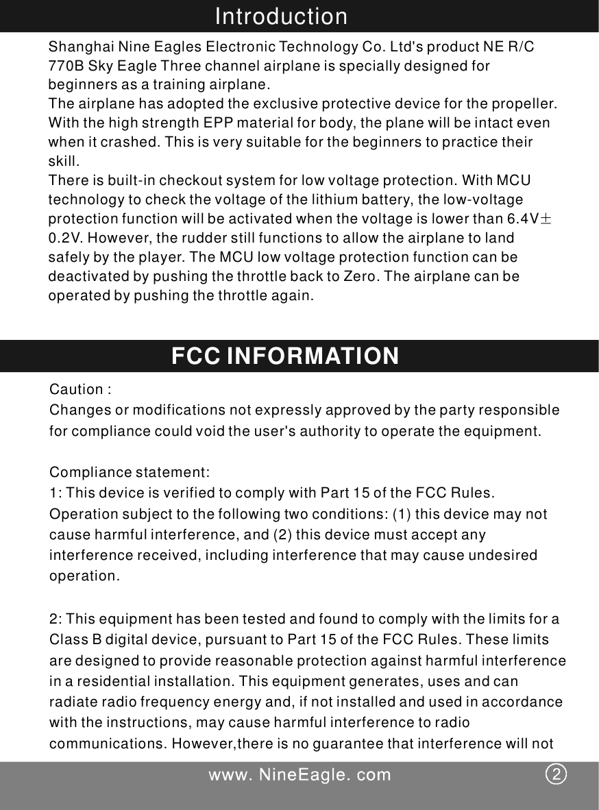 IntroductionShanghaiNineEaglesElectronicTechnologyCo.Ltd'sproductNER/C770BSkyEagleThreechannelairplaneisspeciallydesignedforbeginnersasatrainingairplane.Theairplanehasadoptedtheexclusiveprotectivedeviceforthepropeller.WiththehighstrengthEPPmaterialforbody,theplanewillbeintactevenwhenitcrashed.Thisisverysuitableforthebeginnerstopracticetheirskill.Thereisbuilt-incheckoutsystemforlowvoltageprotection.WithMCUtechnologytocheckthevoltageofthelithiumbattery,thelow-voltageprotectionfunctionwillbeactivatedwhenthevoltageislowerthan6.4V0.2V.However,therudderstillfunctionstoallowtheairplanetolandsafelybytheplayer.TheMCUlowvoltageprotectionfunctioncanbedeactivatedbypushingthethrottlebacktoZero.Theairplanecanbeoperatedbypushingthethrottleagain.&plusmn;Caution:Changesormodificationsnotexpresslyapprovedbythepartyresponsibleforcompliancecouldvoidtheuser'sauthoritytooperatetheequipment.Compliancestatement:1:ThisdeviceisverifiedtocomplywithPart15oftheFCCRules.Operationsubjecttothefollowingtwoconditions:(1)thisdevicemaynotcauseharmfulinterference,and(2)thisdevicemustacceptanyinterferencereceived,includinginterferencethatmaycauseundesiredoperation.2:ThisequipmenthasbeentestedandfoundtocomplywiththelimitsforaClassBdigitaldevice,pursuanttoPart15oftheFCCRules.Theselimitsaredesignedtoprovidereasonableprotectionagainstharmfulinterferenceinaresidentialinstallation.Thisequipmentgenerates,usesandcanradiateradiofrequencyenergyand,ifnotinstalledandusedinaccordancewiththeinstructions,maycauseharmfulinterferencetoradiocommunications.However,thereisnoguaranteethatinterferencewillnotFCCINFORMATION