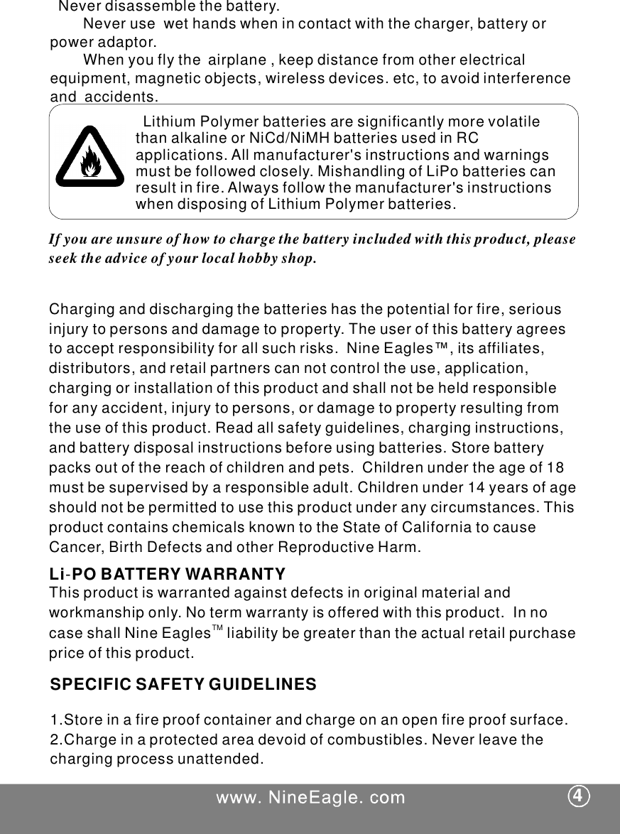 Neverdisassemblethebattery.Neverusewethandswhenincontactwiththecharger,batteryorpoweradaptor.Whenyouflytheairplane,keepdistancefromotherelectricalequipment,magneticobjects,wirelessdevices.etc,toavoidinterferenceandaccidents.LithiumPolymerbatteriesaresignificantlymorevolatilethanalkalineorNiCd/NiMHbatteriesusedinRCapplications.Allmanufacturer'sinstructionsandwarningsmustbefollowedclosely.MishandlingofLiPobatteriescanresultinfire.Alwaysfollowthemanufacturer'sinstructionswhendisposingofLithiumPolymerbatteries.Ifyouareunsureofhowtochargethebatteryincludedwiththisproduct,pleaseseektheadviceofyourlocalhobbyshop.Charginganddischargingthebatterieshasthepotentialforfire,seriousinjurytopersonsanddamagetoproperty.Theuserofthisbatteryagreestoacceptresponsibilityforallsuchrisks.NineEagles&trade;,itsaffiliates,distributors,andretailpartnerscannotcontroltheuse,application,chargingorinstallationofthisproductandshallnotbeheldresponsibleforanyaccident,injurytopersons,ordamagetopropertyresultingfromtheuseofthisproduct.Readallsafetyguidelines,charginginstructions,andbatterydisposalinstructionsbeforeusingbatteries.Storebatterypacksoutofthereachofchildrenandpets.Childrenundertheageof18mustbesupervisedbyaresponsibleadult.Childrenunder14yearsofageshouldnotbepermittedtousethisproductunderanycircumstances.ThisproductcontainschemicalsknowntotheStateofCaliforniatocauseCancer,BirthDefectsandotherReproductiveHarm.Thisproductiswarrantedagainstdefectsinoriginalmaterialandworkmanshiponly.Notermwarrantyisofferedwiththisproduct.InnocaseshallNineEaglesliabilitybegreaterthantheactualretailpurchasepriceofthisproduct.TM1.Storeinafireproofcontainerandchargeonanopenfireproofsurface.2.Chargeinaprotectedareadevoidofcombustibles.Neverleavethechargingprocessunattended.4SPECIFICSAFETYGUIDELINESLiPOBATTERYWARRANTY-