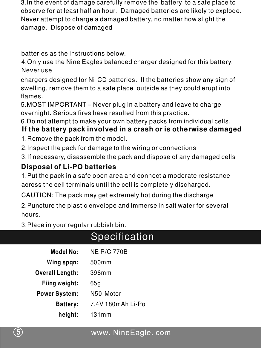 chargersdesignedforNi-CDbatteries.Ifthebatteriesshowanysignofswelling,removethemtoasafeplaceoutsideastheycoulderuptintoflames.5.MOSTIMPORTANT &ndash;Neverpluginabatteryandleavetochargeovernight.Seriousfireshaveresultedfromthispractice.6.Donotattempttomakeyourownbatterypacksfromindividualcells.Ifthebatterypackinvolvedinacrashorisotherwisedamaged1.Removethepackfromthemodel.2.Inspectthepackfordamagetothewiringorconnections3.Ifnecessary,disassemblethepackanddisposeofanydamagedcellsbatteriesastheinstructionsbelow.4.OnlyusetheNineEaglesbalancedchargerdesignedforthisbattery.Neveruse1.Putthepackinasafeopenareaandconnectamoderateresistanceacrossthecellterminalsuntilthecelliscompletelydischarged.CAUTION:Thepackmaygetextremelyhotduringthedischarge2.Puncturetheplasticenvelopeandimmerseinsaltwaterforseveralhours.3.Placeinyourregularrubbishbin.DisposalofLi-PObatteriesSpecificationModelNo:Wingspqn:OverallLength:Fiingweight:PowerSystem:Battery:height:NER/C770B500mm396mm65gN50Motor74V180mAhLiPo.-131mm53.Intheeventofdamagecarefullyremovethebatterytoasafeplacetoobserveforatleasthalfanhour.Damagedbatteriesarelikelytoexplode.Neverattempttochargeadamagedbattery,nomatterhowslightthedamage.Disposeofdamaged