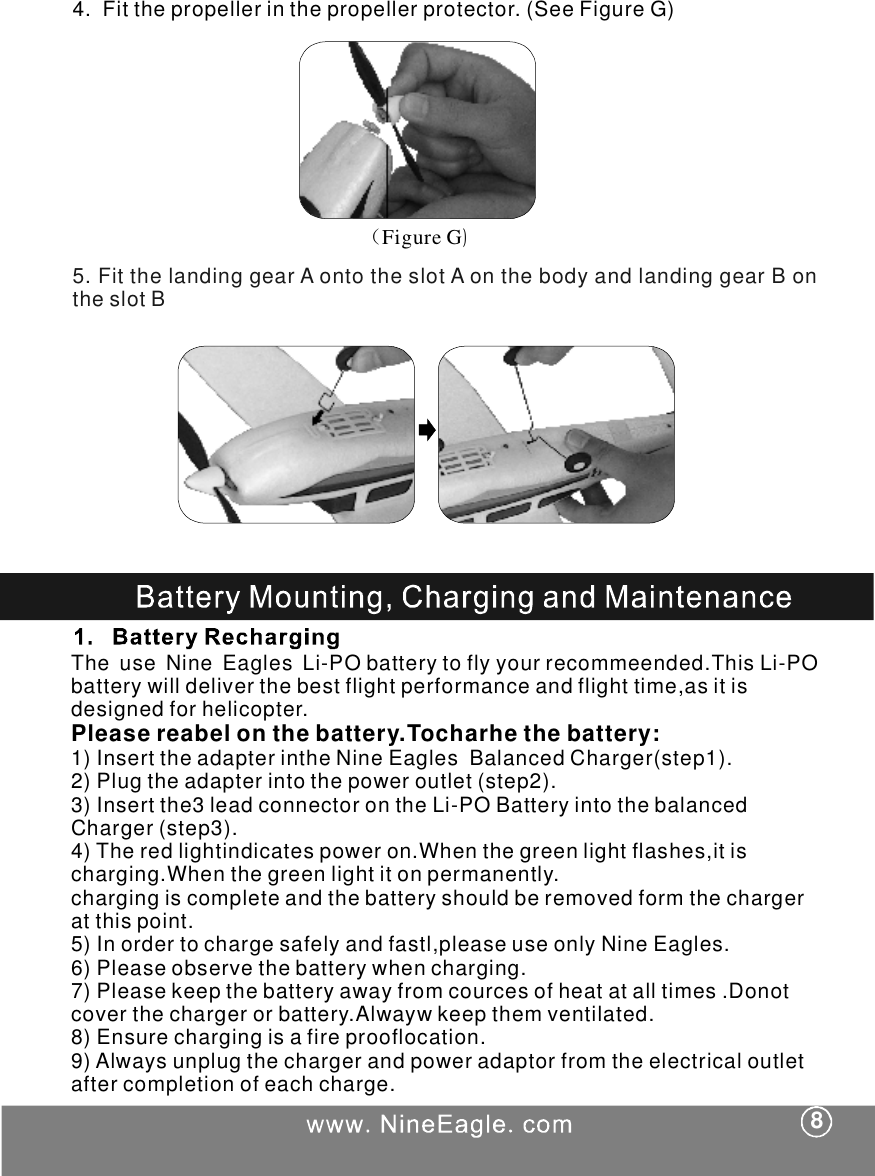 4.Fitthepropellerinthepropellerprotector.(SeeFigureG)（)FigureG5.FitthelandinggearAontotheslotAonthebodyandlandinggearBontheslotBTheuseNineEaglesLi-PObatterytoflyyourrecommeended.ThisLi-PObatterywilldeliverthebestflightperformanceandflighttime,asitisdesignedforhelicopter.1)InserttheadapterintheNineEaglesBalancedCharger(step1).2)Plugtheadapterintothepoweroutlet(step2).3)Insertthe3leadconnectorontheLi-POBatteryintothebalancedCharger(step3).4)Theredlightindicatespoweron.Whenthegreenlightflashes,itischarging.Whenthegreenlightitonpermanently.chargingiscompleteandthebatteryshouldberemovedformthechargeratthispoint.5)Inordertochargesafelyandfastl,pleaseuseonlyNineEagles.6)Pleaseobservethebatterywhencharging.7)Pleasekeepthebatteryawayfromcourcesofheatatalltimes.Donotcoverthechargerorbattery.Alwaywkeepthemventilated.8)Ensurechargingisafireprooflocation.9)Alwaysunplugthechargerandpoweradaptorfromtheelectricaloutletaftercompletionofeachcharge.Pleasereabelonthebattery.Tocharhethebattery:8
