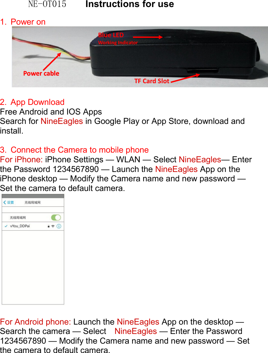 NE-OT015    Instructions for use  1.  Power on     2.  App Download   Free Android and IOS Apps Search for NineEagles in Google Play or App Store, download and install.  3.  Connect the Camera to mobile phone For iPhone: iPhone Settings &mdash; WLAN &mdash; Select NineEagles&mdash; Enter the Password 1234567890 &mdash; Launch the NineEagles App on the iPhone desktop &mdash; Modify the Camera name and new password &mdash; Set the camera to default camera.    For Android phone: Launch the NineEagles App on the desktop &mdash; Search the camera &mdash; Select    NineEagles &mdash; Enter the Password 1234567890 &mdash; Modify the Camera name and new password &mdash; Set the camera to default camera. Blue LED Working Indicator Power cable Power cable TF Card Slot 