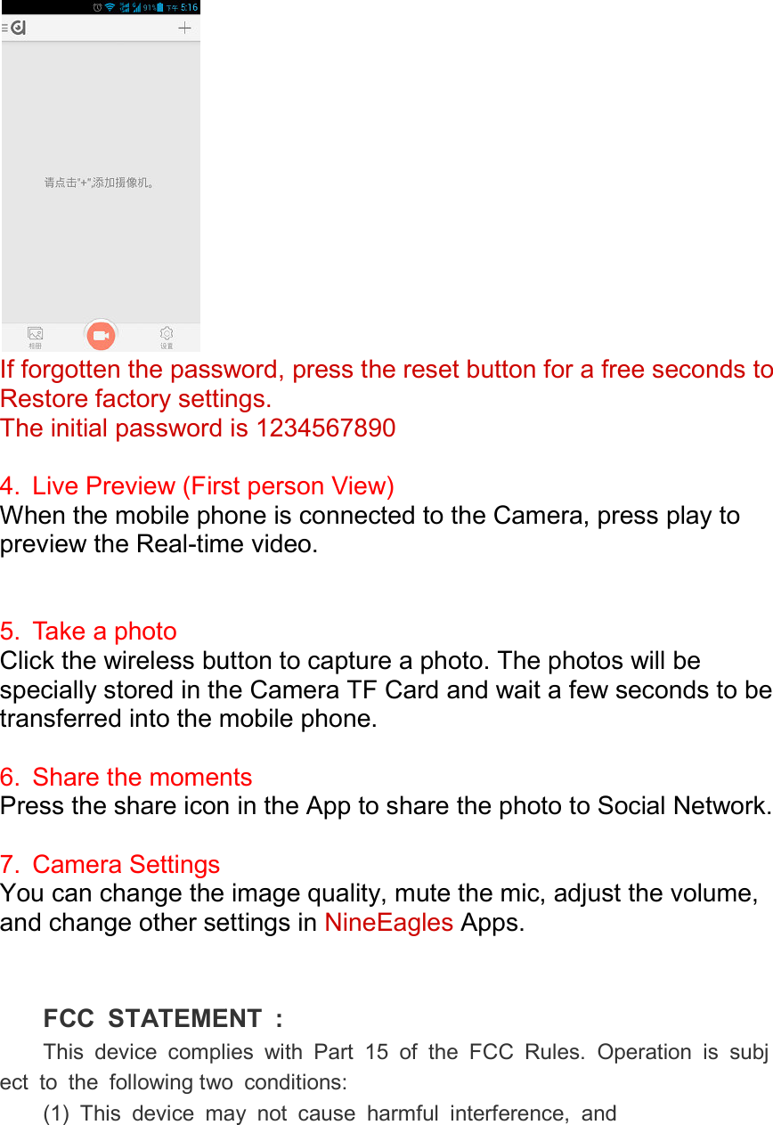   If forgotten the password, press the reset button for a free seconds to Restore factory settings.The initial password is 1234567890 4.  Live Preview (First person View)When the mobile phone is connected to the Camera, press play to preview the Real-time video.  5.  Take a photo Click the wireless button to capture a photo. The photos will be specially stored in the Camera TF Card and wait atransferred into the mobile phone. 6.  Share the momentsPress the share icon in the App to share the photo to Social Network. 7.  Camera Settings You can change the image quality, mute the mic, adjust the volume, and change other settings in    FCC  STATEMENT  :This  device  complies  with  Part  15  of  the  FCC  Rules.  Operation  is  subject  to  the  following two  conditions:(1)  This  device  may  not  cause  harmful  interference,  andIf forgotten the password, press the reset button for a free seconds to Restore factory settings.   The initial password is 1234567890 (First person View) When the mobile phone is connected to the Camera, press play to time video. Click the wireless button to capture a photo. The photos will be specially stored in the Camera TF Card and wait a few smobile phone. the moments Press the share icon in the App to share the photo to Social Network. You can change the image quality, mute the mic, adjust the volume, other settings in NineEagles Apps. FCC  STATEMENT  : This  device  complies  with  Part  15  of  the  FCC  Rules.  Operation  is  subjtwo  conditions: (1)  This  device  may  not  cause  harmful  interference,  andIf forgotten the password, press the reset button for a free seconds to When the mobile phone is connected to the Camera, press play to Click the wireless button to capture a photo. The photos will be few seconds to be Press the share icon in the App to share the photo to Social Network. You can change the image quality, mute the mic, adjust the volume, This  device  complies  with  Part  15  of  the  FCC  Rules.  Operation  is  subj(1)  This  device  may  not  cause  harmful  interference,  and 