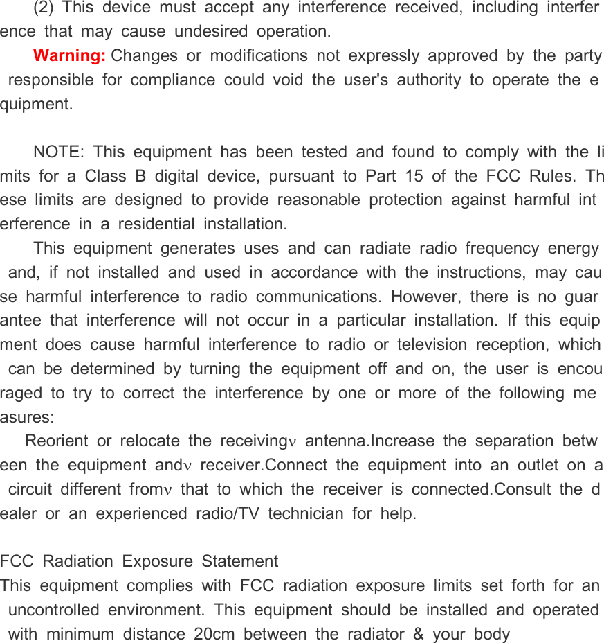 (2)  This  device  must  accept  any  interference  received,  including  interference  that  may  cause  undesired  operation. Warning: Changes  or  modifications  not  expressly  approved  by  the  party  responsible  for  compliance  could  void  the  user's  authority  to  operate  the  equipment.   NOTE:  This  equipment  has  been  tested  and  found  to  comply  with  the  limits  for  a  Class  B digital  device,  pursuant  to  Part  15  of  the  FCC  Rules.  These  limits  are  designed  to  provide  reasonable  protection  against  harmful  interference  in  a  residential  installation. This  equipment  generates  uses  and  can  radiate  radio  frequency  energy  and,  if  not  installed  and  used  in  accordance  with  the  instructions,  may  cause  harmful  interference  to  radio  communications.  However,  there  is  no  guarantee  that  interference  will  not  occur  in  a  particular  installation.  If  this  equipment  does  cause  harmful  interference  to  radio  or  television  reception,  which  can  be  determined  by  turning  the  equipment  off  and  on,  the  user  is  encouraged  to  try  to  correct  the  interference  by  one  or  more  of  the  following  measures: Reorient  or  relocate  the  receiving&nu;  antenna.Increase  the  separation  between  the  equipment  and&nu;  receiver.Connect  the  equipment  into  an  outlet  on  a  circuit  different  from&nu;  that  to  which  the  receiver  is  connected.Consult  the  dealer  or  an  experienced  radio/TV  technician  for  help.  FCC  Radiation  Exposure  Statement This  equipment  complies  with  FCC  radiation  exposure  limits  set  forth  for  an  uncontrolled  environment.  This  equipment  should  be  installed  and  operated  with  minimum  distance  20cm  between  the  radiator  &amp;  your  body        