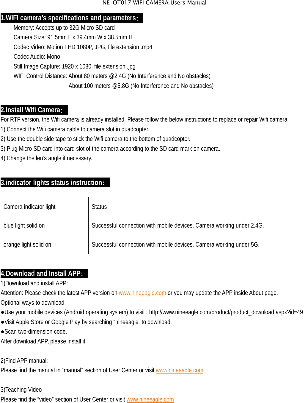 NE-OT017 WIFI CAMERA Users Manual1.WIFI camera&rsquo;s specifications and parameters：Memory: Accepts up to 32G Micro SD cardCamera Size: 91.5mm L x 39.4mm W x 38.5mm HCodec Video: Motion FHD 1080P, JPG, file extension .mp4CodecAudio: MonoStill Image Capture: 1920 x 1080, file extension .jpgWIFI Control Distance: About 80 meters @2.4G (No Interference and No obstacles)About 100 meters @5.8G (No Interference and No obstacles)2.Install Wifi Camera：For RTF version, the Wifi camera is already installed. Please follow the below instructions to replace or repair Wifi camera.1) Connect the Wifi camera cable to camera slot in quadcopter.2) Use the double side tape to stick the Wifi camera to the bottom of quadcopter.3) Plug Micro SD card into card slot of the camera according to the SD card mark on camera.4) Change the len&rsquo;s angle if necessary.3.indicator lights status instruction：Camera indicator light Statusblue light solid on Successful connection with mobile devices. Camera working under 2.4G.orange light solid on Successful connection with mobile devices. Camera working under 5G.4.Download and Install APP：1)Download and installAPP:Attention: Please check the latestAPP version on www.nineeagle.com or you may update theAPP insideAbout page.Optional ways to download●Use your mobile devices (Android operating system) to visit : http://www.nineeagle.com/product/product_download.aspx?id=49●VisitApple Store or Google Play by searching &ldquo;nineeagle&rdquo; to download.●Scan two-dimension code.After download APP, please install it.2)Find APP manual:Please find the manual in &ldquo;manual&rdquo; section of User Center or visit www.nineeagle.com3)Teaching VideoPlease find the &ldquo;video&rdquo; section of User Center or visit www.nineeagle.com