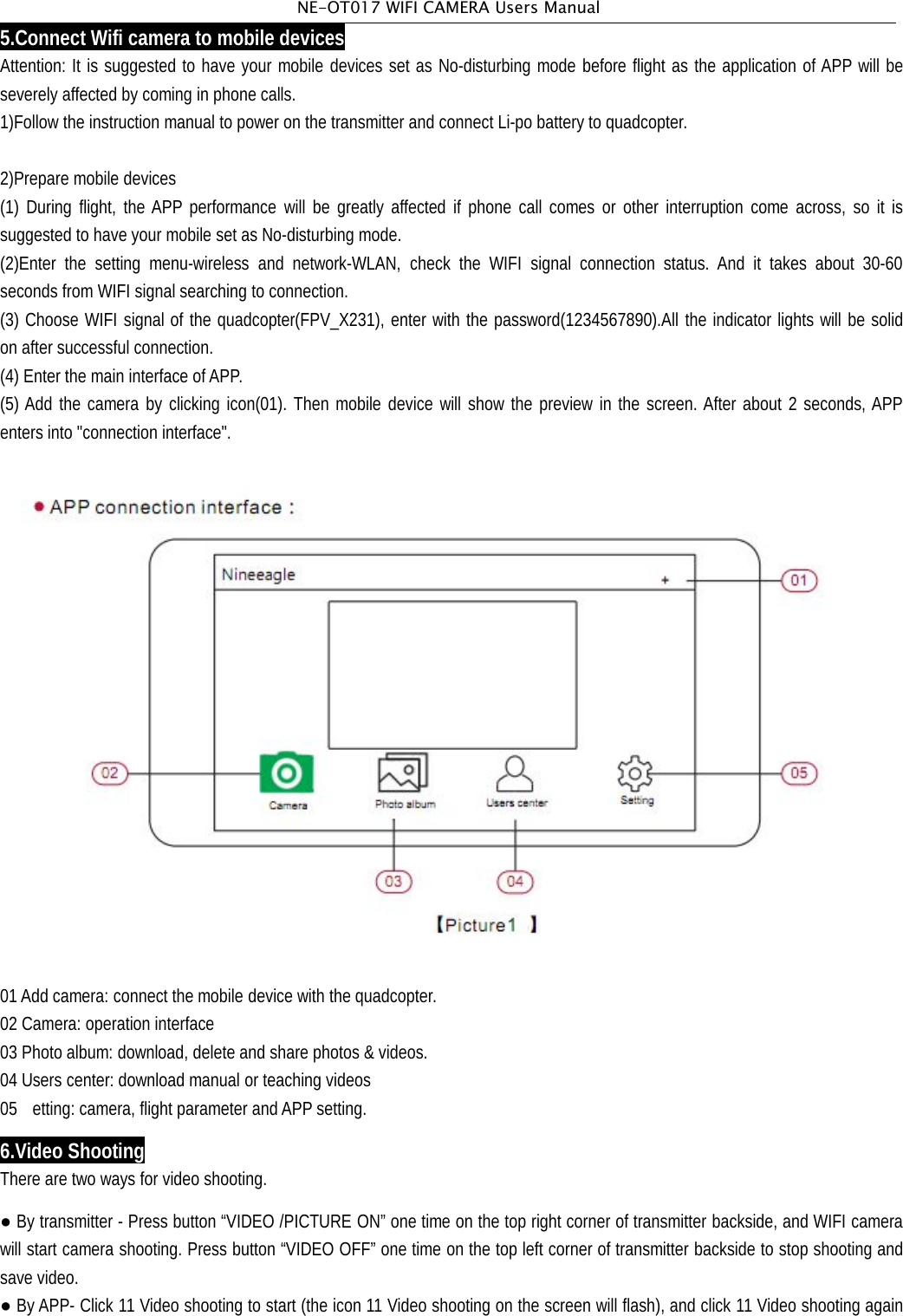 NE-OT017 WIFI CAMERA Users Manual5.Connect Wifi camera to mobile devicesAttention: It is suggested to have your mobile devices set as No-disturbing mode before flight as the application of APP will beseverely affected by coming in phone calls.1)Follow the instruction manual to power on the transmitter and connect Li-po battery to quadcopter.2)Prepare mobile devices(1) During flight, the APP performance will be greatly affected if phone call comes or other interruption come across, so it issuggested to have your mobile set as No-disturbing mode.(2)Enter the setting menu-wireless and network-WLAN, check the WIFI signal connection status. And it takes about 30-60seconds from WIFI signal searching to connection.(3) Choose WIFI signal of the quadcopter(FPV_X231), enter with the password(1234567890).All the indicator lights will be solidon after successful connection.(4) Enter the main interface of APP.(5) Add the camera by clicking icon(01). Then mobile device will show the preview in the screen. After about 2 seconds, APPenters into "connection interface".01Add camera: connect the mobile device with the quadcopter.02 Camera: operation interface03 Photo album: download, delete and share photos &amp; videos.04 Users center: download manual or teaching videos05 etting: camera, flight parameter andAPP setting.6.Video ShootingThere are two ways for video shooting.●By transmitter - Press button &ldquo;VIDEO /PICTURE ON&rdquo; one time on the top right corner of transmitter backside, and WIFI camerawill start camera shooting. Press button &ldquo;VIDEO OFF&rdquo; one time on the top left corner of transmitter backside to stop shooting andsave video.●By APP- Click 11 Video shooting to start (the icon 11 Video shooting on the screen will flash), and click 11 Video shooting again