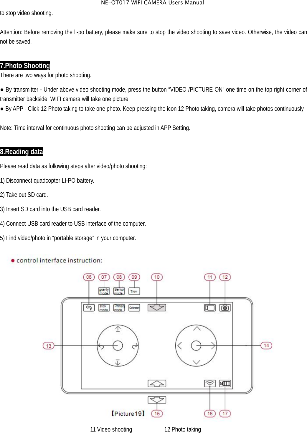 NE-OT017 WIFI CAMERA Users Manualto stop video shooting.Attention: Before removing the li-po battery, please make sure to stop the video shooting to save video. Otherwise, the video cannot be saved.7.Photo ShootingThere are two ways for photo shooting.●By transmitter - Under above video shooting mode, press the button &ldquo;VIDEO /PICTURE ON&rdquo; one time on the top right corner oftransmitter backside, WIFI camera will take one picture.●ByAPP - Click 12 Photo taking to take one photo. Keep pressing the icon 12 Photo taking, camera will take photos continuouslyNote: Time interval for continuous photo shooting can be adjusted in APP Setting.8.Reading dataPlease read data as following steps after video/photo shooting:1) Disconnect quadcopter LI-PO battery.2) Take out SD card.3) Insert SD card into the USB card reader.4) Connect USB card reader to USB interface of the computer.5) Find video/photo in &ldquo;portable storage&rdquo; in your computer.11 Video shooting 12 Photo taking