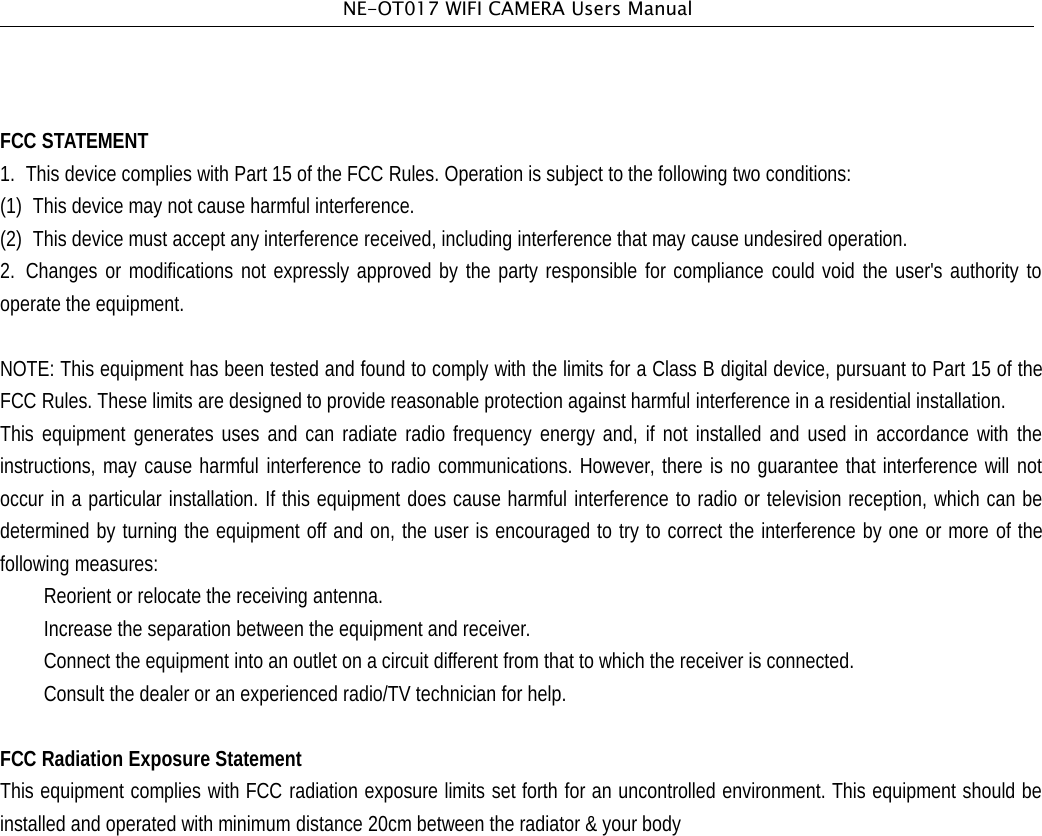 NE-OT017 WIFI CAMERA Users ManualFCC STATEMENT1. This device complies with Part 15 of the FCC Rules. Operation is subject to the following two conditions:(1) This device may not cause harmful interference.(2) This device must accept any interference received, including interference that may cause undesired operation.2. Changes or modifications not expressly approved by the party responsible for compliance could void the user's authority tooperate the equipment.NOTE: This equipment has been tested and found to comply with the limits for a Class B digital device, pursuant to Part 15 of theFCC Rules. These limits are designed to provide reasonable protection against harmful interference in a residential installation.This equipment generates uses and can radiate radio frequency energy and, if not installed and used in accordance with theinstructions, may cause harmful interference to radio communications. However, there is no guarantee that interference will notoccur in a particular installation. If this equipment does cause harmful interference to radio or television reception, which can bedetermined by turning the equipment off and on, the user is encouraged to try to correct the interference by one or more of thefollowing measures:Reorient or relocate the receiving antenna.Increase the separation between the equipment and receiver.Connect the equipment into an outlet on a circuit different from that to which the receiver is connected.Consult the dealer or an experienced radio/TV technician for help.FCC Radiation Exposure StatementThis equipment complies with FCC radiation exposure limits set forth for an uncontrolled environment. This equipment should beinstalled and operated with minimum distance 20cm between the radiator &amp; your body