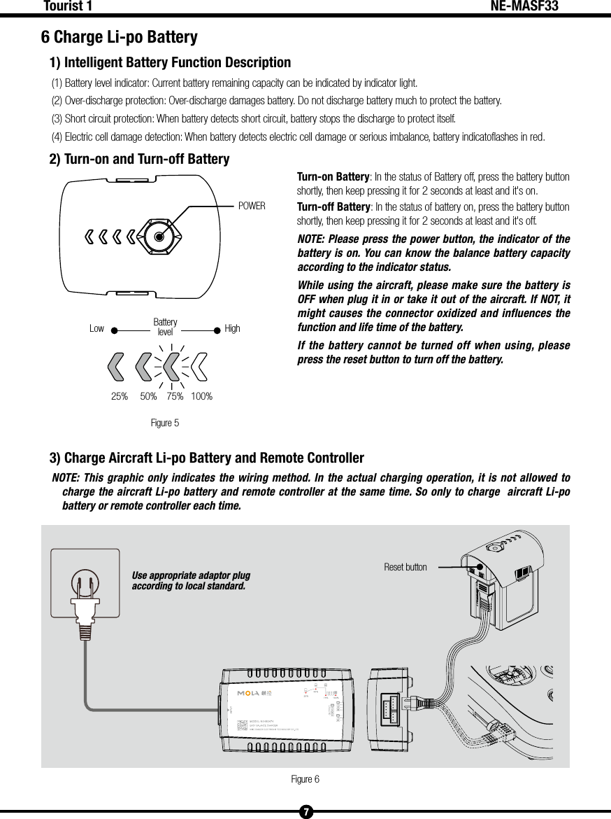 Figure 5POWERHighLow Batterylevel25%     50%    75%   100% Use appropriate adaptor plug according to local standard.Reset buttonFigure 67Tourist 1 NE-MASF336 Charge Li-po Battery1) Intelligent Battery Function Description(1) Battery level indicator: Current battery remaining capacity can be indicated by indicator light. (2) Over-discharge protection: Over-discharge damages battery. Do not discharge battery much to protect the battery.(3) Short circuit protection: When battery detects short circuit, battery stops the discharge to protect itself.(4) Electric cell damage detection: When battery detects electric cell damage or serious imbalance, battery indicatoflashes in red.2) Turn-on and Turn-off BatteryTurn-on Battery: In the status of Battery off, press the battery button shortly, then keep pressing it for 2 seconds at least and it's on.Turn-off Battery: In the status of battery on, press the battery button shortly, then keep pressing it for 2 seconds at least and it's off.NOTE: Please press the power button, the indicator of the battery is on. You can know the balance battery capacity according to the indicator status.While using the aircraft, please make sure the battery is OFF when plug it in or take it out of the aircraft. If NOT, it might causes the connector oxidized and influences the function and life time of the battery.If the battery cannot be turned off when using, please press the reset button to turn off the battery. 3) Charge Aircraft Li-po Battery and Remote ControllerNOTE: This graphic only indicates the wiring method. In the actual charging operation, it is not allowed to charge the aircraft Li-po battery and remote controller at the same time. So only to charge  aircraft Li-po battery or remote controller each time. 