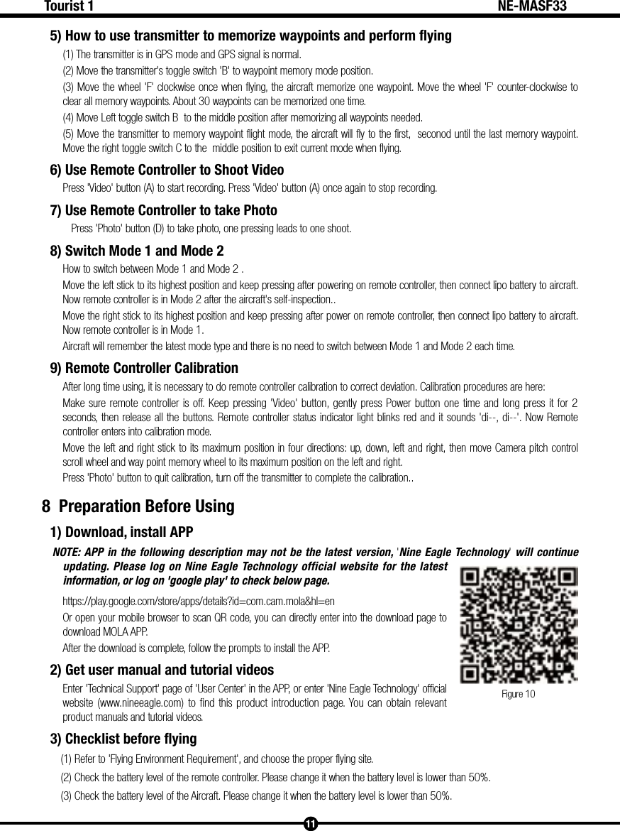 Figure 1011Tourist 1 NE-MASF335) How to use transmitter to memorize waypoints and perform flying(1) The transmitter is in GPS mode and GPS signal is normal.(2) Move the transmitter's toggle switch 'B' to waypoint memory mode position.(3) Move the wheel 'F' clockwise once when flying, the aircraft memorize one waypoint. Move the wheel 'F' counter-clockwise to clear all memory waypoints. About 30 waypoints can be memorized one time.(4) Move Left toggle switch B  to the middle position after memorizing all waypoints needed.(5) Move the transmitter to memory waypoint flight mode, the aircraft will fly to the first,  seconod until the last memory waypoint. Move the right toggle switch C to the  middle position to exit current mode when flying.6) Use Remote Controller to Shoot VideoPress 'Video' button (A) to start recording. Press 'Video' button (A) once again to stop recording.7) Use Remote Controller to take Photo   Press 'Photo' button (D) to take photo, one pressing leads to one shoot.8) Switch Mode 1 and Mode 2How to switch between Mode 1 and Mode 2 .Move the left stick to its highest position and keep pressing after powering on remote controller, then connect lipo battery to aircraft. Now remote controller is in Mode 2 after the aircraft's self-inspection..Move the right stick to its highest position and keep pressing after power on remote controller, then connect lipo battery to aircraft. Now remote controller is in Mode 1.Aircraft will remember the latest mode type and there is no need to switch between Mode 1 and Mode 2 each time. 9) Remote Controller Calibration After long time using, it is necessary to do remote controller calibration to correct deviation. Calibration procedures are here: Make sure remote controller is off. Keep pressing 'Video' button, gently press Power button one time and long press it for 2 seconds, then release all the buttons. Remote controller status indicator light blinks red and it sounds 'di--, di--'. Now Remote controller enters into calibration mode.Move the left and right stick to its maximum position in four directions: up, down, left and right, then move Camera pitch control scroll wheel and way point memory wheel to its maximum position on the left and right. Press 'Photo' button to quit calibration, turn off the transmitter to complete the calibration..8  Preparation Before Using1) Download, install APPNOTE: APP in the following description may not be the latest version, 'Nine Eagle Technology' will continue updating. Please log on Nine Eagle Technology official website for the latest information, or log on 'google play' to check below page.https://play.google.com/store/apps/details?id=com.cam.mola&amp;hl=enOr open your mobile browser to scan QR code, you can directly enter into the download page to download MOLA APP.After the download is complete, follow the prompts to install the APP.2) Get user manual and tutorial videosEnter 'Technical Support' page of 'User Center' in the APP, or enter 'Nine Eagle Technology' official website (www.nineeagle.com) to find this product introduction page. You can obtain relevant product manuals and tutorial videos.3) Checklist before flying(1) Refer to 'Flying Environment Requirement', and choose the proper flying site.(2) Check the battery level of the remote controller. Please change it when the battery level is lower than 50%.(3) Check the battery level of the Aircraft. Please change it when the battery level is lower than 50%.