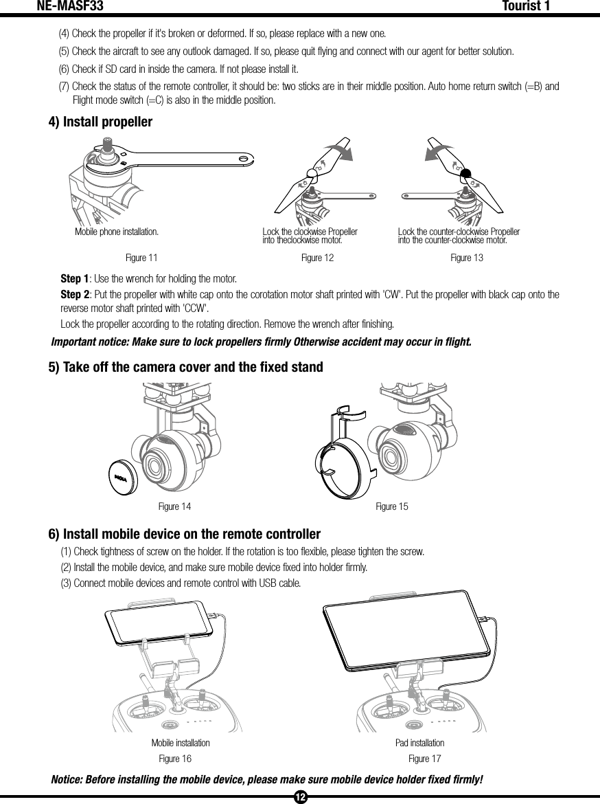 Figure 11Mobile phone installation. Lock the clockwise Propellerinto theclockwise motor. Lock the counter-clockwise Propeller into the counter-clockwise motor.Figure 12 Figure 13Figure 14 Figure 15Figure 16 Figure 17Mobile installation Pad installation12Tourist 1NE-MASF33(4) Check the propeller if it's broken or deformed. If so, please replace with a new one.(5) Check the aircraft to see any outlook damaged. If so, please quit flying and connect with our agent for better solution.(6) Check if SD card in inside the camera. If not please install it.(7) Check the status of the remote controller, it should be: two sticks are in their middle position. Auto home return switch (=B) and Flight mode switch (=C) is also in the middle position.4) Install propellerStep 1: Use the wrench for holding the motor.Step 2: Put the propeller with white cap onto the corotation motor shaft printed with 'CW'. Put the propeller with black cap onto the reverse motor shaft printed with 'CCW'.Lock the propeller according to the rotating direction. Remove the wrench after finishing.Important notice: Make sure to lock propellers firmly Otherwise accident may occur in flight.5) Take off the camera cover and the fixed stand6) Install mobile device on the remote controller(1) Check tightness of screw on the holder. If the rotation is too flexible, please tighten the screw.(2) Install the mobile device, and make sure mobile device fixed into holder firmly.(3) Connect mobile devices and remote control with USB cable.Notice: Before installing the mobile device, please make sure mobile device holder fixed firmly!