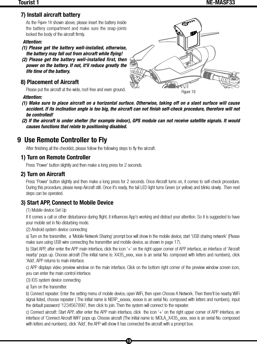 Figure 1813Tourist 1 NE-MASF337) Install aircraft batteryAs the Figure 18 shown above, please insert the battery inside the battery compartment and make sure the snap-joints locked the body of the aircraft firmly. Attention:  (1) Please get the battery well-installed, otherwise, the battery may fall out from aircraft while flying!(2) Please get the battery well-installed first, then power on the battery. If not, it'll reduce greatly the life time of the battery.8) Placement of Aircraft Please put the aircraft at the wide, roof-free and even ground. Attention:  (1) Make sure to place aircraft on a horizontal surface. Otherwise, taking off on a slant surface will cause accident. If its inclination angle is too big, the aircraft can not finish self-check procedure, therefore will not be controlled! (2) If the aircraft is under shelter (for example indoor), GPS module can not receive satellite signals. It would causes functions that relate to positioning disabled. 9  Use Remote Controller to FlyAfter finishing all the checklist, please follow the following steps to fly the aircraft.1) Turn on Remote ControllerPress 'Power' button slightly and then make a long press for 2 seconds.2) Turn on AircraftPress 'Power' button slightly and then make a long press for 2 seconds. Once Aircraft turns on, it comes to self-check procedure. During this procedure, please keep Aircraft still. Once it's ready, the tail LED light turns Green (or yellow) and blinks slowly.  Then next steps can be operated.3) Start APP, Connect to Mobile Device(1) Mobile device Set UpIf it comes a call or other disturbance during flight, it influences App's working and distract your attention. So it is suggested to have your mobile set in No-disturbing mode.(2) Android system device connectinga) Turn on the transmitter,  a 'Mobile Network Sharing' prompt box will show in the mobile device, start 'USB sharing network' (Please make sure using USB wire connecting the transmitter and mobile device, as shown in page 17).b) Start APP, after enter the APP main interface, click the icon '+' on the right upper corner of APP interface, an interface of 'Aircraft nearby' pops up. Choose aircraft (The initial name is: X435_xxxx, xxxx is an serial No. composed with letters and numbers), click 'Add', APP returns to main interface.c) APP displays video preview window on the main interface. Click on the bottom right corner of the preview window screen icon, you can enter the main control interface.(3) IOS system device connecting a) Turn on the transmitter.b) Connect repeater: Enter the setting menu of mobile device, open WiFi, then open Choose A Network. Then there'll be nearby WiFi signal listed, choose repeater ( The initial name is NERP_xxxxxx, xxxxxx is an serial No. composed with letters and numbers), input the default password '1234567890', then click to join. Then the system will connect to the repeater.c) Connect aircraft: Start APP, after enter the APP main interface, click  the icon '+' on the right upper corner of APP interface, an interface of 'Connect Aircraft WiFi' pops up. Choose aircraft (The initial name is: MOLA_X435_xxxx, xxxx is an serial No. composed with letters and numbers), click 'Add', the APP will show it has connected the aircraft with a prompt box.