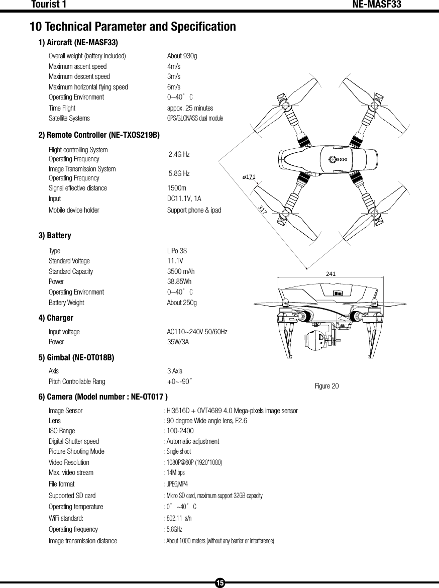 5.8G Hz: 5.8GHz241317Figure 2015Tourist 1 NE-MASF3310 Technical Parameter and Specification 1) Aircraft (NE-MASF33)Overall weight (battery included) : About 930gMaximum ascent speed : 4m/sMaximum descent speed : 3m/sMaximum horizontal flying speed : 6m/sOperating Environment : 0~40&deg; CTime Flight : appox. 25 minutesSatellite Systems : GPS/GLONASS dual module2) Remote Controller (NE-TXOS219B)Flight controlling System Operating Frequency :  2.4G HzImage Transmission System Operating Frequency :  Signal effective distance : 1500mInput : DC11.1V, 1AMobile device holder : Support phone &amp; ipad3) Battery Type : LiPo 3S Standard Voltage : 11.1V Standard Capacity : 3500 mAhPower : 38.85WhOperating Environment : 0~40&deg; CBattery Weight : About 250g4) ChargerInput voltage : AC110~240V 50/60HzPower : 35W/3A5) Gimbal (NE-OT018B)Axis : 3 AxisPitch Controllable Rang : +0~-90&deg;6) Camera (Model number : NE-OT017 )Image Sensor: Hi3516D + OVT4689 4.0 Mega-pixels image sensorLens: 90 degree Wide angle lens, F2.6ISO Range: 100-2400Digital Shutter speed: Automatic adjustmentPicture Shooting Mode: Single shootVideo Resolution: 1080P@60P (1920*1080)Max. video stream: 14M bpsFile format: JPEG,MP4Supported SD card: Micro SD card, maximum support 32GB capacityOperating temperature: 0&deg;~40&deg; CWiFi standard:: 802.11  a/n Operating frequencyImage transmission distance: About 1000 meters (without any barrier or interference)