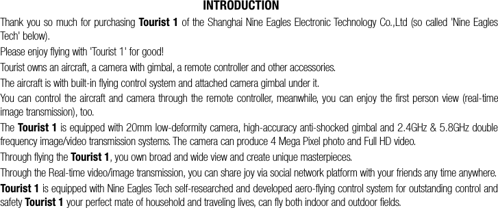  is equipped with 20mm low-deformity camera, high-accuracy anti-shocked gimbal and 2.4GHz &amp; 5.8GHz double INTRODUCTIONThank you so much for purchasing Tourist 1 of the Shanghai Nine Eagles Electronic Technology Co.,Ltd (so called 'Nine Eagles Tech' below).Please enjoy flying with 'Tourist 1' for good!Tourist owns an aircraft, a camera with gimbal, a remote controller and other accessories.The aircraft is with built-in flying control system and attached camera gimbal under it. You can control the aircraft and camera through the remote controller, meanwhile, you can enjoy the first person view (real-time image transmission), too.The Tourist 1frequency image/video transmission systems. The camera can produce 4 Mega Pixel photo and Full HD video.Through flying the Tourist 1, you own broad and wide view and create unique masterpieces.Through the Real-time video/image transmission, you can share joy via social network platform with your friends any time anywhere.Tourist 1 is equipped with Nine Eagles Tech self-researched and developed aero-flying control system for outstanding control and safety Tourist 1 your perfect mate of household and traveling lives, can fly both indoor and outdoor fields. 