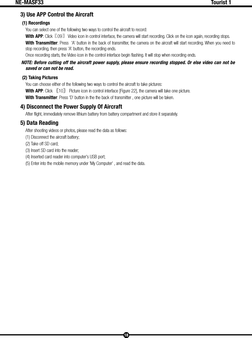 18Tourist 1NE-MASF333) Use APP Control the Aircraft (1) RecordingsYou can select one of the following two ways to control the aircraft to record:With APP: Click〖09〗 Video icon in control interface, the camera will start recording. Click on the icon again, recording stops. With Transmitter: Press  'A' button in the back of transmitter, the camera on the aircraft will start recording. When you need to stop recording, then press 'A' button, the recording ends.Once recording starts, the Video icon in the control interface begin flashing. It will stop when recording ends. NOTE: Before cutting off the aircraft power supply, please ensure recording stopped. Or else video can not be saved or can not be read.(2) Taking PicturesYou can choose either of the following two ways to control the aircraft to take pictures:With APP: Click 〖10〗 Picture icon in control interface [Figure 22], the camera will take one picture. With Transmitter: Press 'D' button in the the back of transmitter , one picture will be taken.4) Disconnect the Power Supply Of AircraftAfter flight, immediately remove lithium battery from battery compartment and store it separately.5) Data ReadingAfter shooting videos or photos, please read the data as follows:(1) Disconnect the aircraft battery;(2) Take off SD card;(3) Insert SD card into the reader;(4) Inserted card reader into computer's USB port;(5) Enter into the mobile memory under 'My Computer' , and read the data.