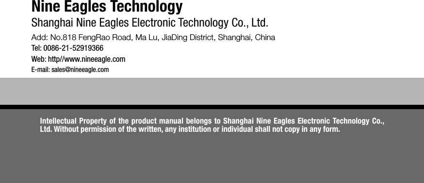 Nine Eagles TechnologyShanghai Nine Eagles Electronic Technology Co., Ltd.Add: No.818 FengRao Road, Ma Lu, JiaDing District, Shanghai, ChinaTel: 0086-21-52919366Web: http//www.nineeagle.comE-mail: sales@nineeagle.comIntellectual Property of the product manual belongs to Shanghai Nine Eagles Electronic Technology Co., Ltd. Without permission of the written, any institution or individual shall not copy in any form.