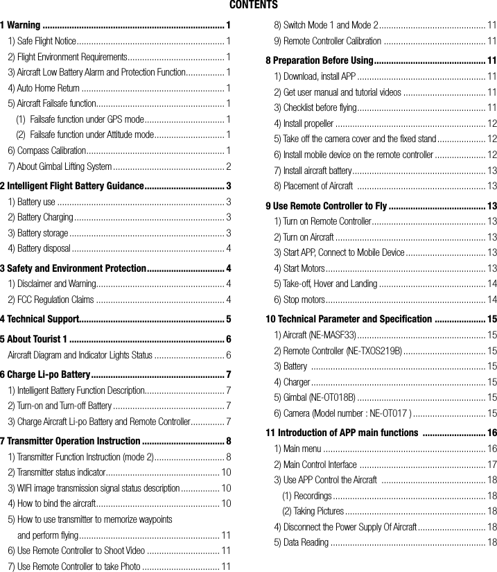 CONTENTS1 Warning ........................................................................... 11) Safe Flight Notice ............................................................. 12) Flight Environment Requirements ........................................ 13) Aircraft Low Battery Alarm and Protection Function ................ 14) Auto Home Return ........................................................... 15) Aircraft Failsafe function..................................................... 1(1)  Failsafe function under GPS mode ................................. 1(2)  Failsafe function under Attitude mode ............................. 16) Compass Calibration ......................................................... 17) About Gimbal Lifting System .............................................. 22 Intelligent Flight Battery Guidance ................................. 31) Battery use ..................................................................... 32) Battery Charging .............................................................. 33) Battery storage ................................................................ 34) Battery disposal ............................................................... 43 Safety and Environment Protection ................................ 41) Disclaimer and Warning..................................................... 42) FCC Regulation Claims ..................................................... 44 Technical Support............................................................ 55 About Tourist 1 ................................................................ 6Aircraft Diagram and Indicator Lights Status ............................. 66 Charge Li-po Battery ....................................................... 71) Intelligent Battery Function Description................................. 72) Turn-on and Turn-off Battery .............................................. 73) Charge Aircraft Li-po Battery and Remote Controller .............. 77 Transmitter Operation Instruction .................................. 81) Transmitter Function Instruction (mode 2) ............................. 82) Transmitter status indicator ............................................... 103) WIFI image transmission signal status description ................ 104) How to bind the aircraft ................................................... 105) How to use transmitter to memorize waypoints     and perform flying .......................................................... 116) Use Remote Controller to Shoot Video .............................. 117) Use Remote Controller to take Photo ................................ 118) Switch Mode 1 and Mode 2 ............................................ 119) Remote Controller Calibration  .......................................... 118 Preparation Before Using .............................................. 111) Download, install APP ..................................................... 112) Get user manual and tutorial videos .................................. 113) Checklist before flying ..................................................... 114) Install propeller .............................................................. 125) Take off the camera cover and the fixed stand .................... 126) Install mobile device on the remote controller ..................... 127) Install aircraft battery ....................................................... 138) Placement of Aircraft  ..................................................... 139 Use Remote Controller to Fly ........................................ 131) Turn on Remote Controller ............................................... 132) Turn on Aircraft .............................................................. 133) Start APP, Connect to Mobile Device ................................. 134) Start Motors .................................................................. 135) Take-off, Hover and Landing ............................................ 146) Stop motors .................................................................. 1410 Technical Parameter and Specification  ..................... 151) Aircraft (NE-MASF33) ..................................................... 152) Remote Controller (NE-TXOS219B) .................................. 153) Battery  ........................................................................ 154) Charger ........................................................................ 155) Gimbal (NE-OT018B) ..................................................... 156) Camera (Model number : NE-OT017 ) .............................. 1511 Introduction of APP main functions  .......................... 161) Main menu ................................................................... 162) Main Control Interface  .................................................... 173) Use APP Control the Aircraft  ........................................... 18(1) Recordings ............................................................... 18(2) Taking Pictures .......................................................... 184) Disconnect the Power Supply Of Aircraft ............................ 185) Data Reading ................................................................ 18
