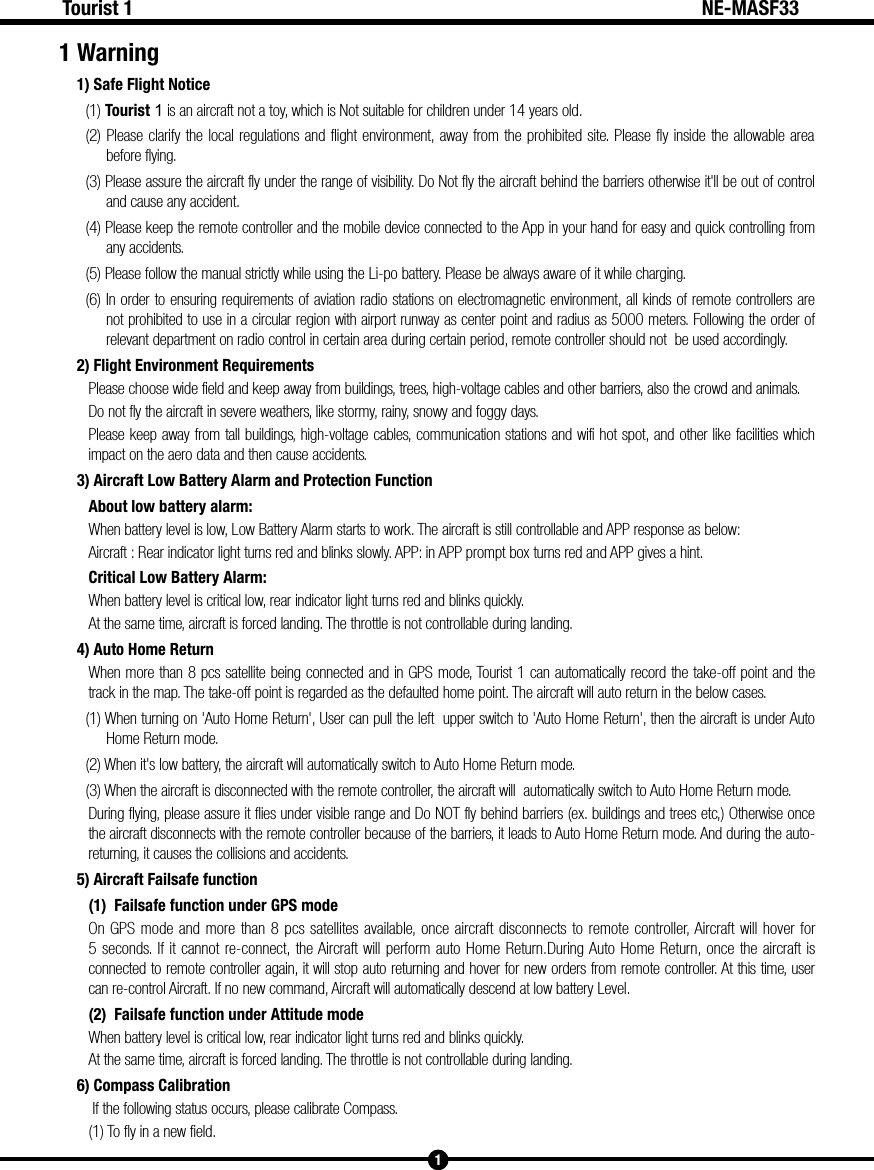 1Tourist 1 NE-MASF331 Warning1) Safe Flight Notice(1) Tourist 1 is an aircraft not a toy, which is Not suitable for children under 14 years old.(2) Please clarify the local regulations and flight environment, away from the prohibited site. Please fly inside the allowable area before flying.(3) Please assure the aircraft fly under the range of visibility. Do Not fly the aircraft behind the barriers otherwise it'll be out of control and cause any accident.(4) Please keep the remote controller and the mobile device connected to the App in your hand for easy and quick controlling from any accidents.(5) Please follow the manual strictly while using the Li-po battery. Please be always aware of it while charging.(6) In order to ensuring requirements of aviation radio stations on electromagnetic environment, all kinds of remote controllers are not prohibited to use in a circular region with airport runway as center point and radius as 5000 meters. Following the order of relevant department on radio control in certain area during certain period, remote controller should not  be used accordingly.2) Flight Environment RequirementsPlease choose wide field and keep away from buildings, trees, high-voltage cables and other barriers, also the crowd and animals.Do not fly the aircraft in severe weathers, like stormy, rainy, snowy and foggy days.Please keep away from tall buildings, high-voltage cables, communication stations and wifi hot spot, and other like facilities which impact on the aero data and then cause accidents.3) Aircraft Low Battery Alarm and Protection FunctionAbout low battery alarm:When battery level is low, Low Battery Alarm starts to work. The aircraft is still controllable and APP response as below:Aircraft : Rear indicator light turns red and blinks slowly. APP: in APP prompt box turns red and APP gives a hint.Critical Low Battery Alarm:When battery level is critical low, rear indicator light turns red and blinks quickly. At the same time, aircraft is forced landing. The throttle is not controllable during landing.4) Auto Home ReturnWhen more than 8 pcs satellite being connected and in GPS mode, Tourist 1 can automatically record the take-off point and the track in the map. The take-off point is regarded as the defaulted home point. The aircraft will auto return in the below cases. (1) When turning on 'Auto Home Return', User can pull the left  upper switch to 'Auto Home Return', then the aircraft is under Auto Home Return mode.(2) When it's low battery, the aircraft will automatically switch to Auto Home Return mode.(3) When the aircraft is disconnected with the remote controller, the aircraft will  automatically switch to Auto Home Return mode. During flying, please assure it flies under visible range and Do NOT fly behind barriers (ex. buildings and trees etc,) Otherwise once the aircraft disconnects with the remote controller because of the barriers, it leads to Auto Home Return mode. And during the auto-returning, it causes the collisions and accidents.5) Aircraft Failsafe function(1)  Failsafe function under GPS modeOn GPS mode and more than 8 pcs satellites available, once aircraft disconnects to remote controller, Aircraft will hover for 5 seconds. If it cannot re-connect, the Aircraft will perform auto Home Return.During Auto Home Return, once the aircraft is connected to remote controller again, it will stop auto returning and hover for new orders from remote controller. At this time, user can re-control Aircraft. If no new command, Aircraft will automatically descend at low battery Level. (2)  Failsafe function under Attitude modeWhen battery level is critical low, rear indicator light turns red and blinks quickly. At the same time, aircraft is forced landing. The throttle is not controllable during landing.6) Compass Calibration If the following status occurs, please calibrate Compass.(1) To fly in a new field.