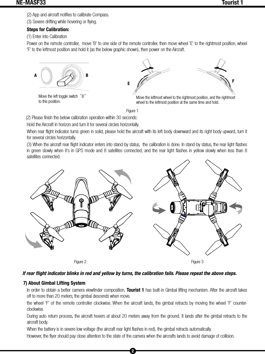 Move the left toggle switch&lsquo;B&rsquo; to this position. Move the leftmost wheel to the rightmost position, and the rightmost wheel to the leftmost position at the same time and hold.A BEFFigure 1Figure 2 Figure 32Tourist 1NE-MASF33(2) App and aircraft notifies to calibrate Compass.(3) Severe drifting while hovering or flying.Steps for Calibration:(1) Enter into CalibrationPower on the remote controller,  move 'B' to one side of the remote controller, then move wheel 'E' to the rightmost position, wheel 'F' to the leftmost position and hold it (as the below graphic shown), then power on the Aircraft.(2) Please finish the below calibration operation within 30 seconds:Hold the Aircraft in horizon and turn it for several circles horizontally.When rear flight indicator turns green in solid, please hold the aircraft with its left body downward and its right body upward, turn it for several circles horizontally. (3) When the aircraft rear flight indicator enters into stand-by status,  the calibration is done. In stand-by status, the rear light flashes in green slowly when it's in GPS mode and 8 satellites connected, and the rear light flashes in yellow slowly when less than 8 satellites connected.If rear flight indicator blinks in red and yellow by turns, the calibration fails. Please repeat the above steps.7) About Gimbal Lifting SystemIn order to obtain a better camera viewfinder composition, Tourist 1 has built-in Gimbal lifting mechanism. After the aircraft takes off to more than 20 meters, the gimbal descends when move.the wheel 'F' of the remote controller clockwise. When the aircraft lands, the gimbal retracts by moving the wheel 'F' counter-clockwise.  During auto return process, the aircraft hovers at about 20 meters away from the ground. It lands after the gimbal retracts to the aircraft body.When the battery is in severe low voltage (the aircraft rear light flashes in red), the gimbal retracts automatically.However, the flyer should pay close attention to the state of the camera when the aircrafts lands to avoid damage of collision.